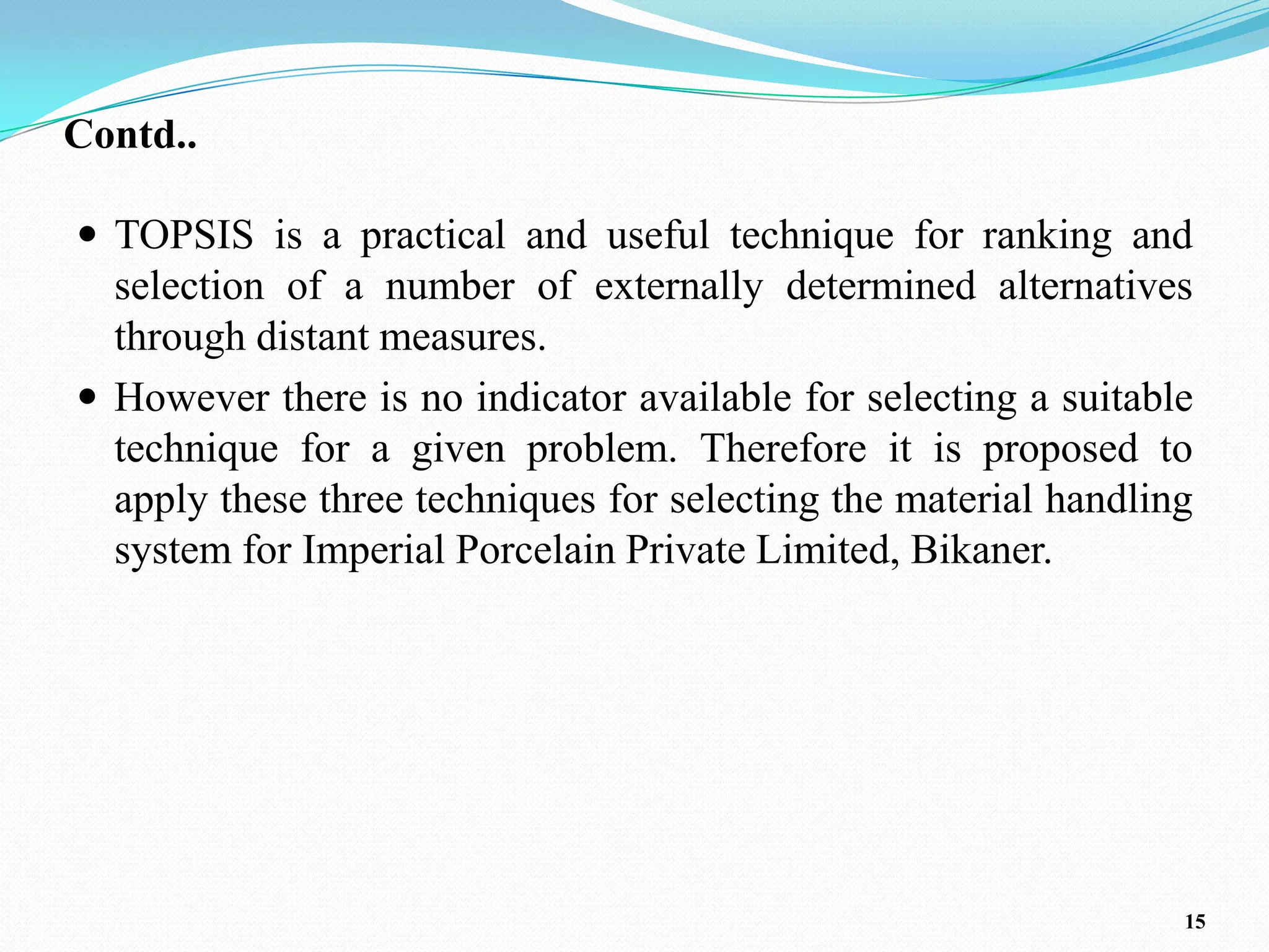 Contd..

 TOPSIS is a practical and useful technique for ranking and
  selection of a number of externally determined alternatives
  through distant measures.
 However there is no indicator available for selecting a suitable
  technique for a given problem. Therefore it is proposed to
  apply these three techniques for selecting the material handling
  system for Imperial Porcelain Private Limited, Bikaner.




                                                                 15
 