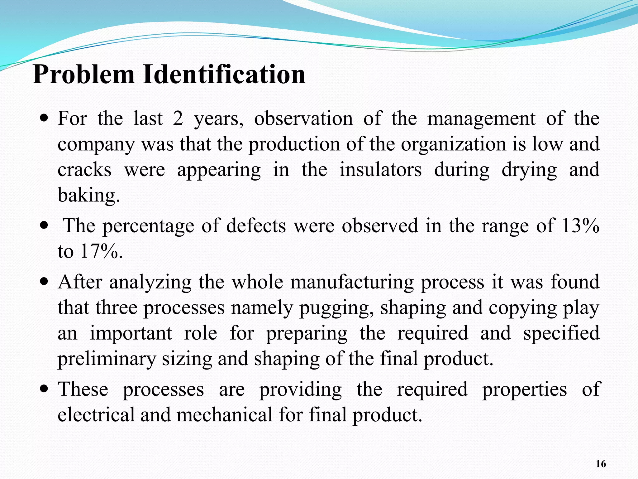 Problem Identification
 For the last 2 years, observation of the management of the
  company was that the production of the organization is low and
  cracks were appearing in the insulators during drying and
  baking.
 The percentage of defects were observed in the range of 13%
  to 17%.
 After analyzing the whole manufacturing process it was found
  that three processes namely pugging, shaping and copying play
  an important role for preparing the required and specified
  preliminary sizing and shaping of the final product.
 These processes are providing the required properties of
  electrical and mechanical for final product.

                                                               16
 