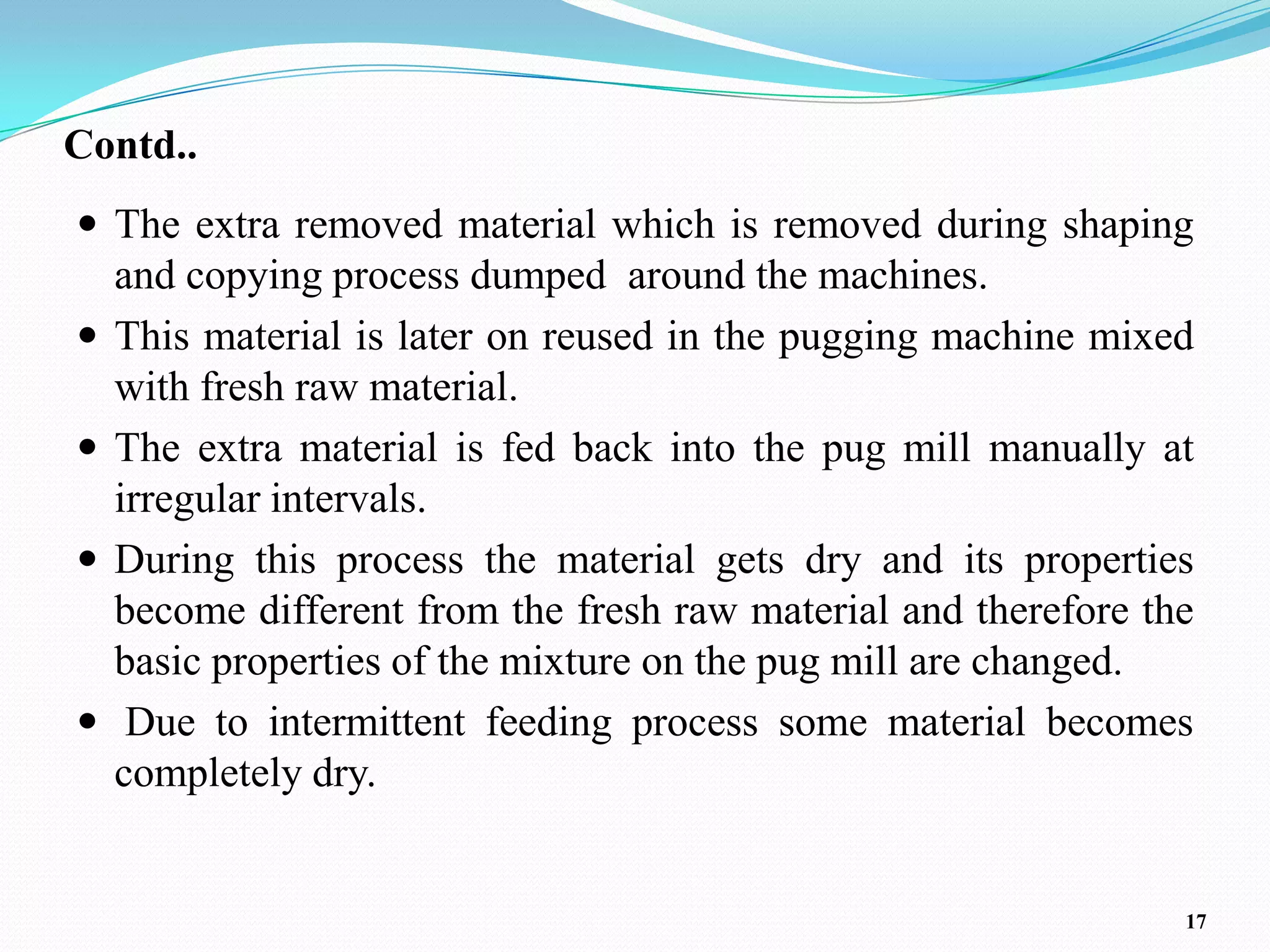 Contd..
 The extra removed material which is removed during shaping
    and copying process dumped around the machines.
   This material is later on reused in the pugging machine mixed
    with fresh raw material.
   The extra material is fed back into the pug mill manually at
    irregular intervals.
   During this process the material gets dry and its properties
    become different from the fresh raw material and therefore the
    basic properties of the mixture on the pug mill are changed.
    Due to intermittent feeding process some material becomes
    completely dry.


                                                                 17
 