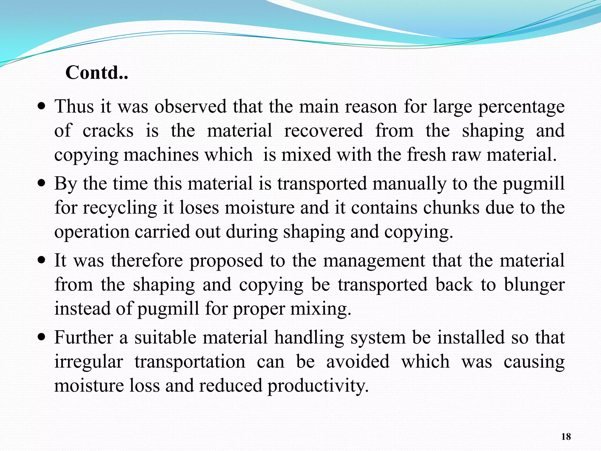 Contd..
 Thus it was observed that the main reason for large percentage
  of cracks is the material recovered from the shaping and
  copying machines which is mixed with the fresh raw material.
 By the time this material is transported manually to the pugmill
  for recycling it loses moisture and it contains chunks due to the
  operation carried out during shaping and copying.
 It was therefore proposed to the management that the material
  from the shaping and copying be transported back to blunger
  instead of pugmill for proper mixing.
 Further a suitable material handling system be installed so that
  irregular transportation can be avoided which was causing
  moisture loss and reduced productivity.

                                                                  18
 