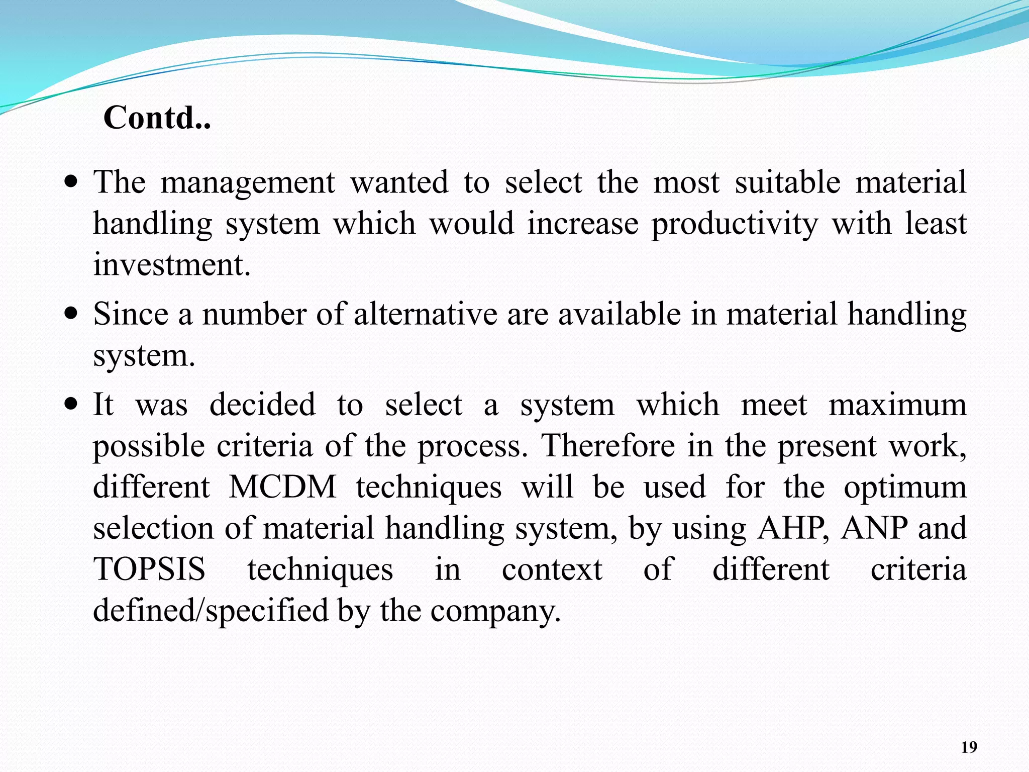 Contd..
 The management wanted to select the most suitable material
  handling system which would increase productivity with least
  investment.
 Since a number of alternative are available in material handling
  system.
 It was decided to select a system which meet maximum
  possible criteria of the process. Therefore in the present work,
  different MCDM techniques will be used for the optimum
  selection of material handling system, by using AHP, ANP and
  TOPSIS techniques in context of different criteria
  defined/specified by the company.


                                                                 19
 