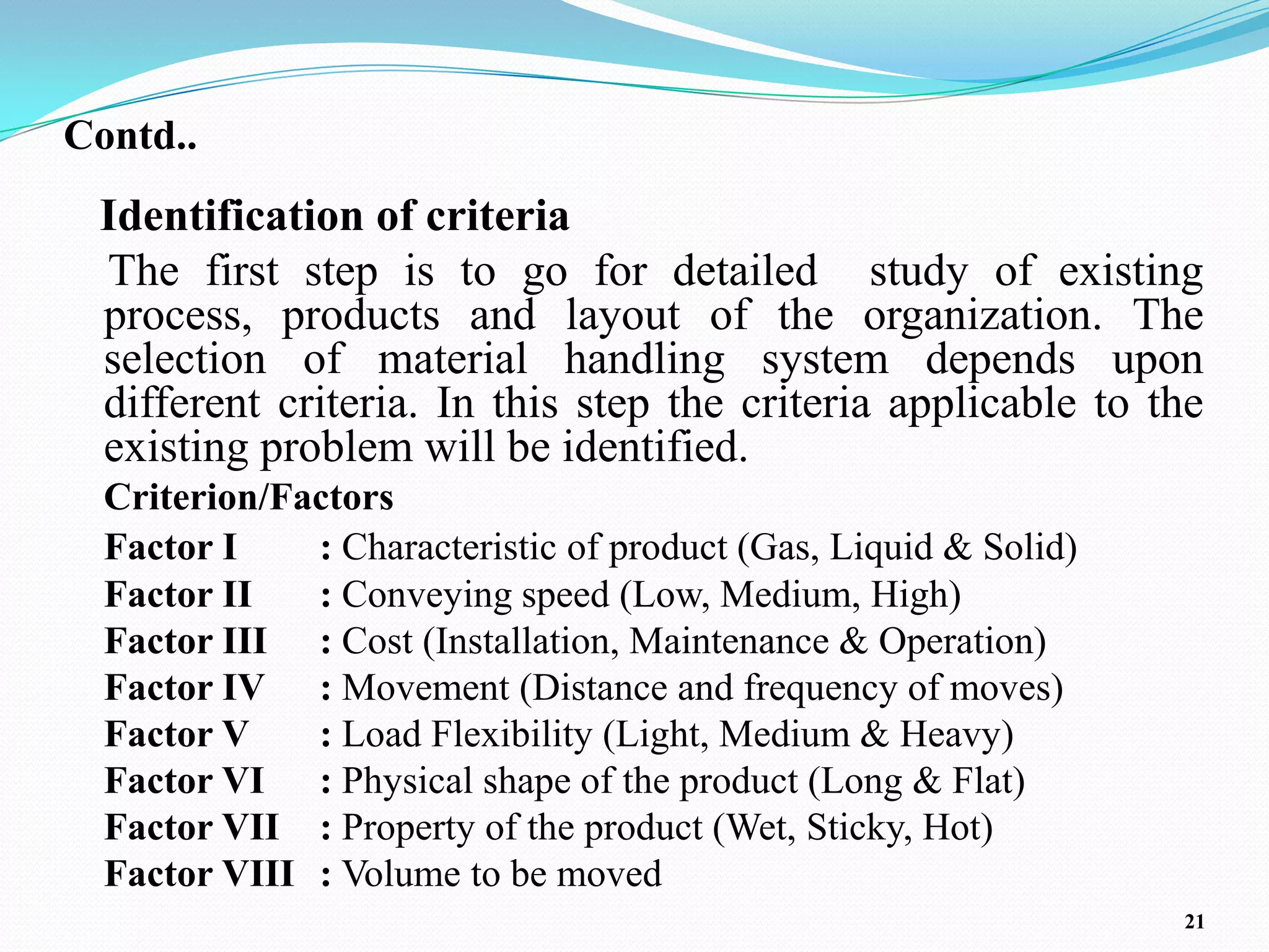 Contd..
 Identification of criteria
 The first step is to go for detailed study of existing
 process, products and layout of the organization. The
 selection of material handling system depends upon
 different criteria. In this step the criteria applicable to the
 existing problem will be identified.
  Criterion/Factors
  Factor I    : Characteristic of product (Gas, Liquid & Solid)
  Factor II   : Conveying speed (Low, Medium, High)
  Factor III : Cost (Installation, Maintenance & Operation)
  Factor IV : Movement (Distance and frequency of moves)
  Factor V    : Load Flexibility (Light, Medium & Heavy)
  Factor VI : Physical shape of the product (Long & Flat)
  Factor VII : Property of the product (Wet, Sticky, Hot)
  Factor VIII : Volume to be moved
                                                                  21
 