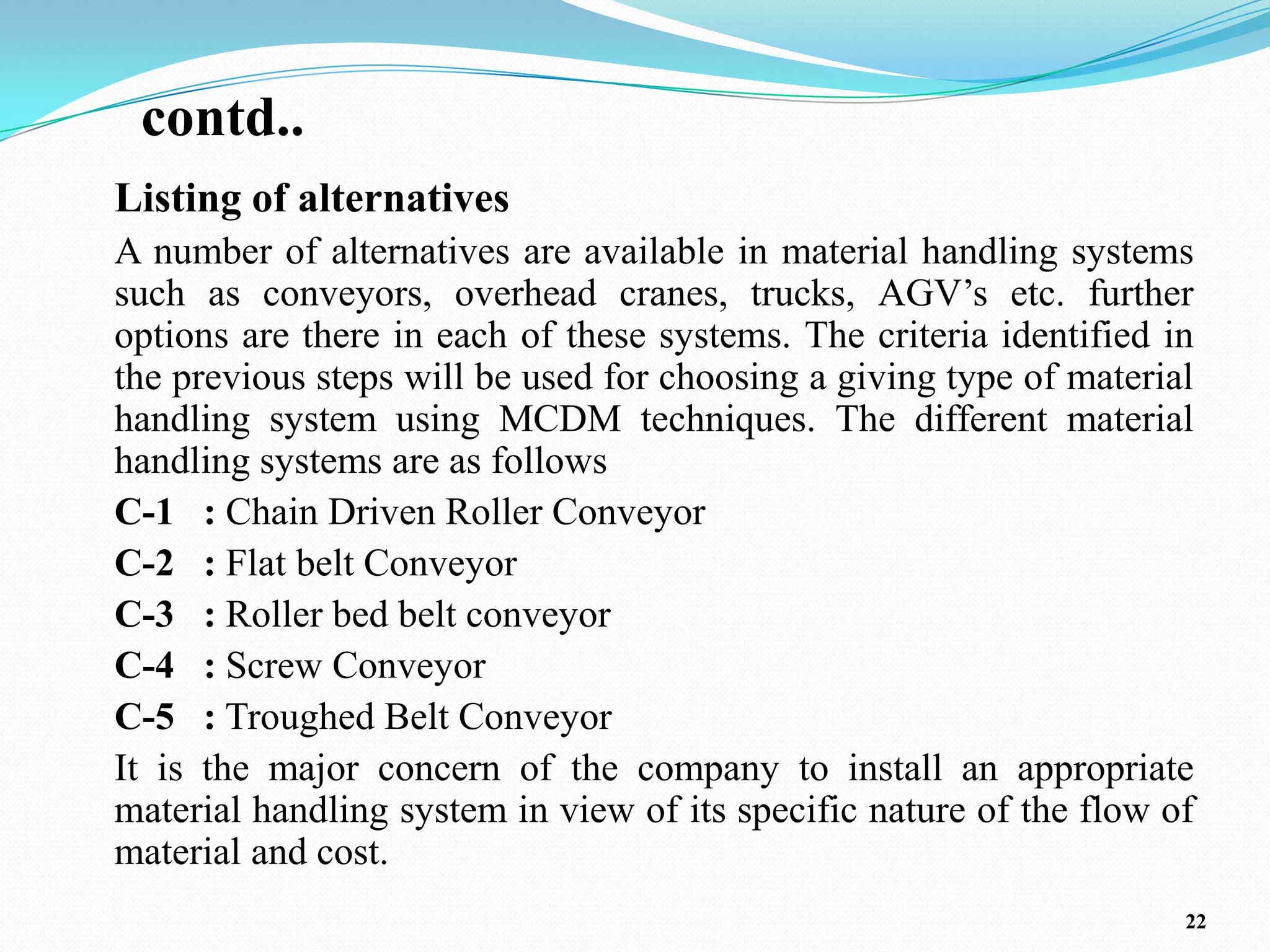 contd..
Listing of alternatives
A number of alternatives are available in material handling systems
such as conveyors, overhead cranes, trucks, AGV’s etc. further
options are there in each of these systems. The criteria identified in
the previous steps will be used for choosing a giving type of material
handling system using MCDM techniques. The different material
handling systems are as follows
C-1 : Chain Driven Roller Conveyor
C-2 : Flat belt Conveyor
C-3 : Roller bed belt conveyor
C-4 : Screw Conveyor
C-5 : Troughed Belt Conveyor
It is the major concern of the company to install an appropriate
material handling system in view of its specific nature of the flow of
material and cost.
                                                                     22
 
