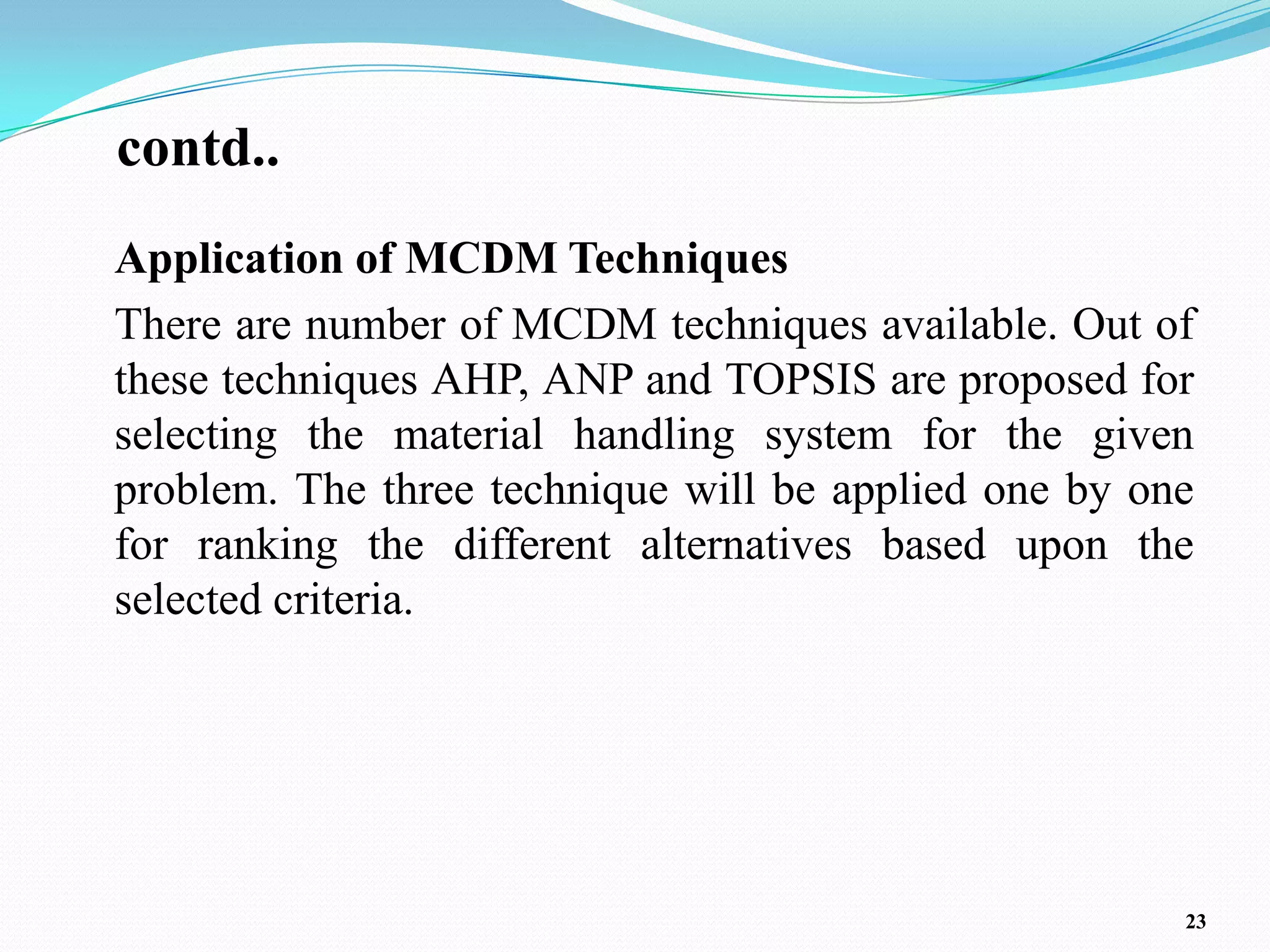 contd..
Application of MCDM Techniques
There are number of MCDM techniques available. Out of
these techniques AHP, ANP and TOPSIS are proposed for
selecting the material handling system for the given
problem. The three technique will be applied one by one
for ranking the different alternatives based upon the
selected criteria.




                                                      23
 