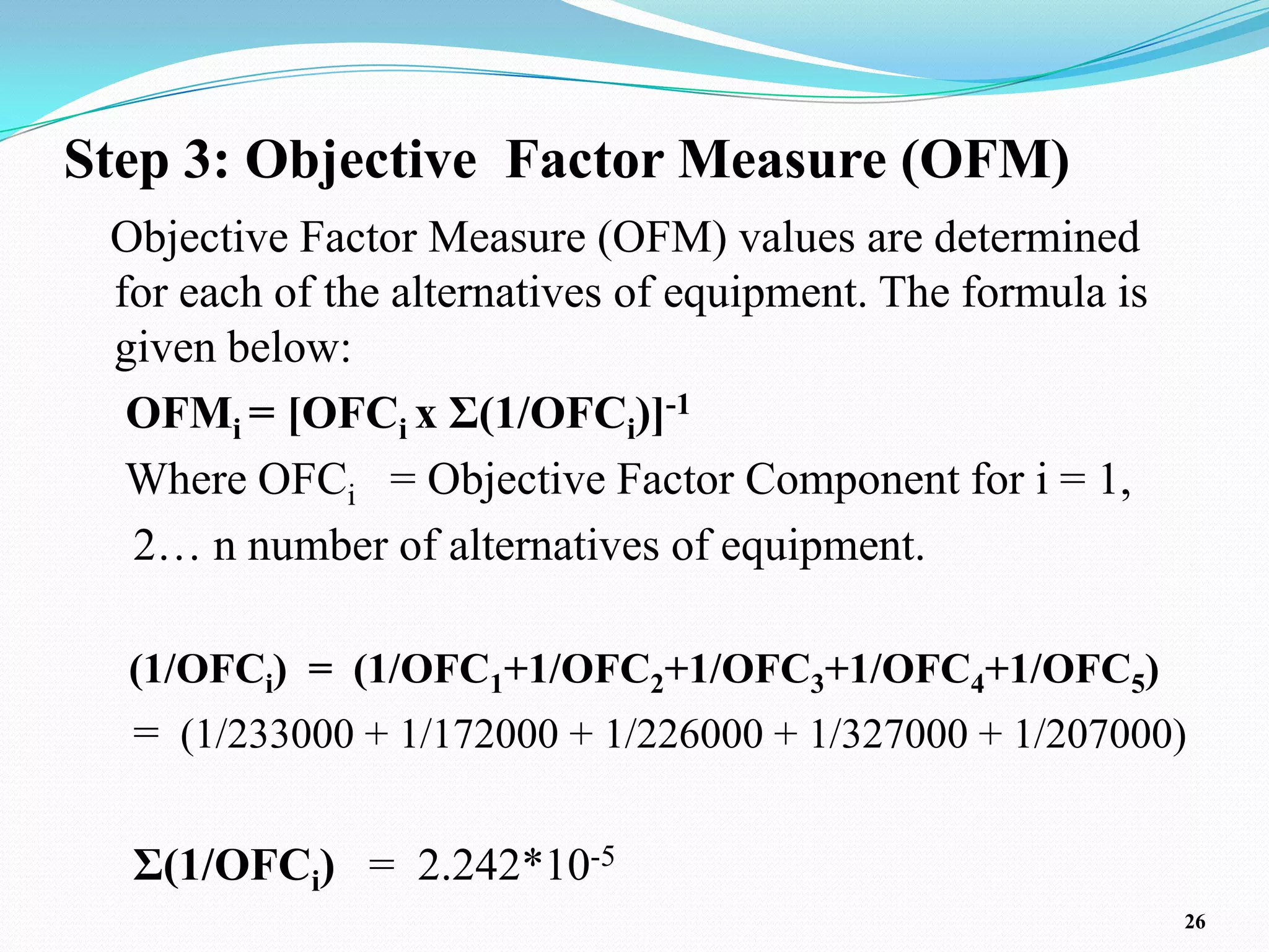Step 3: Objective Factor Measure (OFM)
 Objective Factor Measure (OFM) values are determined
 for each of the alternatives of equipment. The formula is
 given below:
  OFMi = [OFCi x Σ(1/OFCi)]-1
  Where OFCi = Objective Factor Component for i = 1,
  2… n number of alternatives of equipment.

  (1/OFCi) = (1/OFC1+1/OFC2+1/OFC3+1/OFC4+1/OFC5)
  = (1/233000 + 1/172000 + 1/226000 + 1/327000 + 1/207000)

  Σ(1/OFCi) = 2.242*10-5
                                                             26
 