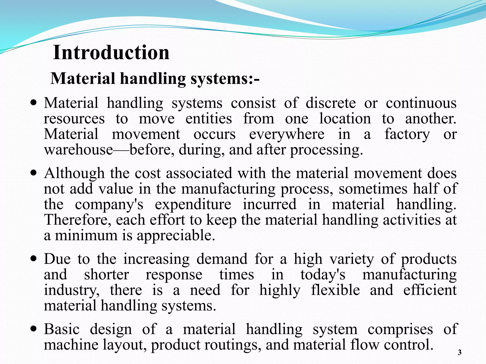 Introduction
   Material handling systems:-
 Material handling systems consist of discrete or continuous
  resources to move entities from one location to another.
  Material movement occurs everywhere in a factory or
  warehouse—before, during, and after processing.
 Although the cost associated with the material movement does
  not add value in the manufacturing process, sometimes half of
  the company's expenditure incurred in material handling.
  Therefore, each effort to keep the material handling activities at
  a minimum is appreciable.
 Due to the increasing demand for a high variety of products
  and shorter response times in today's manufacturing
  industry, there is a need for highly flexible and efficient
  material handling systems.
 Basic design of a material handling system comprises of
  machine layout, product routings, and material flow control. 3
 