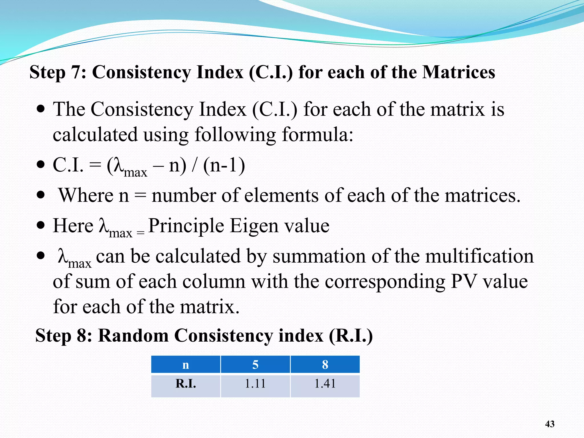 Step 7: Consistency Index (C.I.) for each of the Matrices
 The Consistency Index (C.I.) for each of the matrix is
    calculated using following formula:
   C.I. = (λmax – n) / (n-1)
    Where n = number of elements of each of the matrices.
   Here λmax = Principle Eigen value
    λmax can be calculated by summation of the multification
    of sum of each column with the corresponding PV value
    for each of the matrix.
Step 8: Random Consistency index (R.I.)
                   n       5       8
                  R.I.    1.11    1.41


                                                                43
 