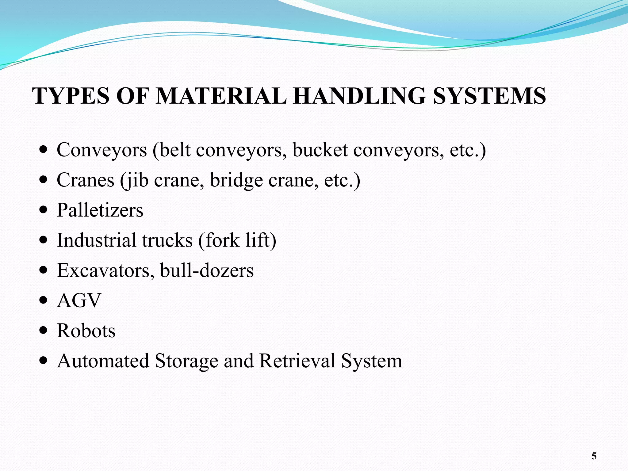 TYPES OF MATERIAL HANDLING SYSTEMS

 Conveyors (belt conveyors, bucket conveyors, etc.)
 Cranes (jib crane, bridge crane, etc.)
 Palletizers
 Industrial trucks (fork lift)
 Excavators, bull-dozers
 AGV
 Robots
 Automated Storage and Retrieval System



                                                       5
 