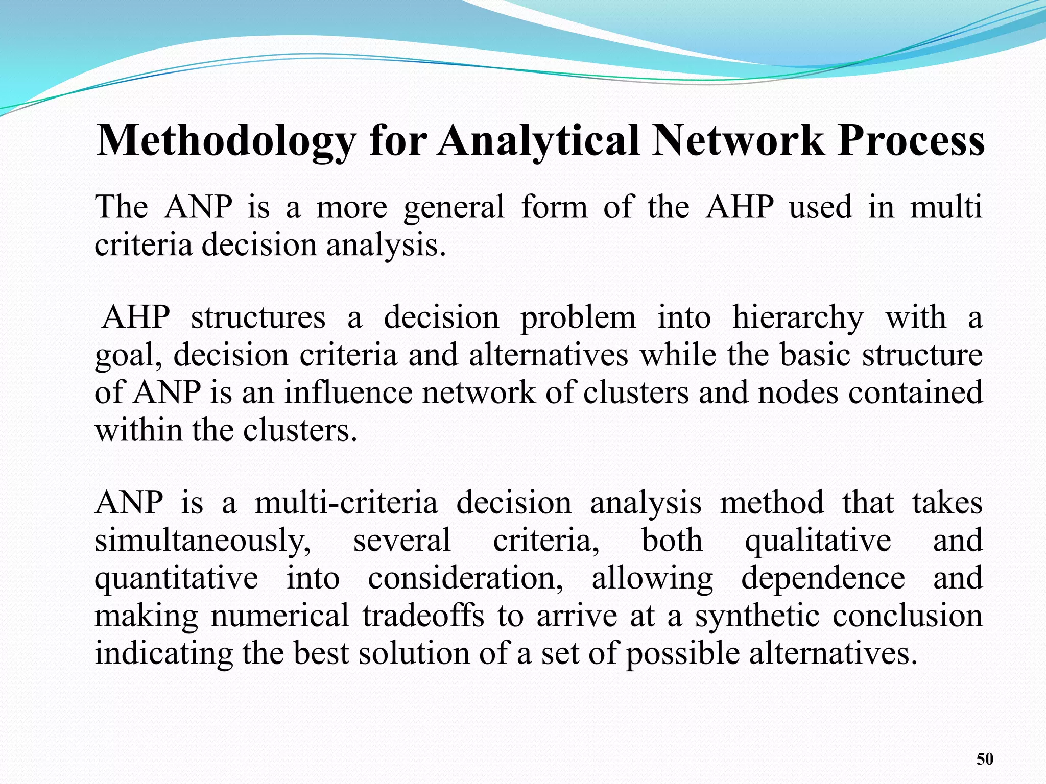 Methodology for Analytical Network Process
The ANP is a more general form of the AHP used in multi
criteria decision analysis.

AHP structures a decision problem into hierarchy with a
goal, decision criteria and alternatives while the basic structure
of ANP is an influence network of clusters and nodes contained
within the clusters.

ANP is a multi-criteria decision analysis method that takes
simultaneously, several criteria, both qualitative and
quantitative into consideration, allowing dependence and
making numerical tradeoffs to arrive at a synthetic conclusion
indicating the best solution of a set of possible alternatives.

                                                                 50
 
