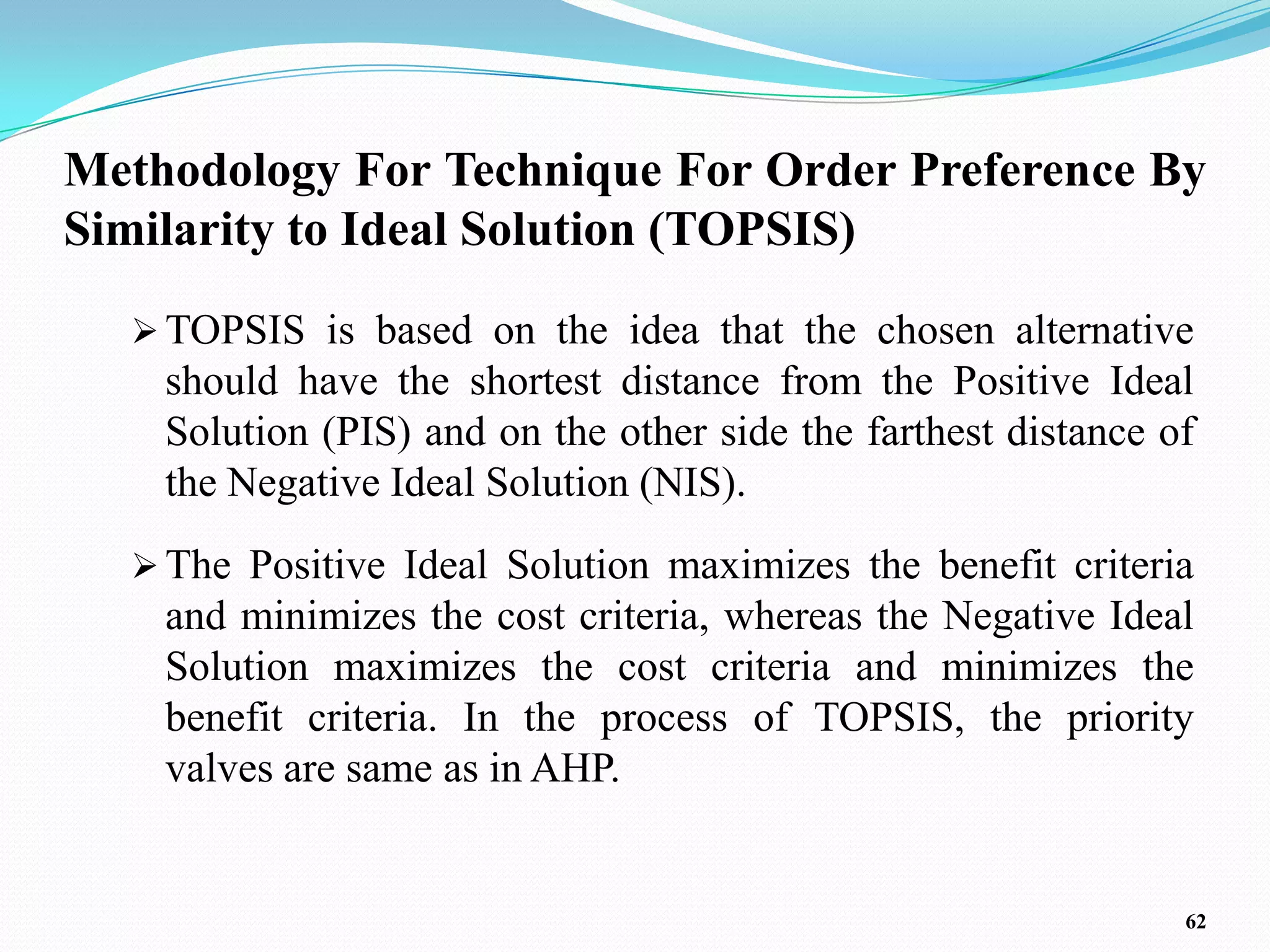 Methodology For Technique For Order Preference By
Similarity to Ideal Solution (TOPSIS)

   TOPSIS is based on the idea that the chosen alternative
    should have the shortest distance from the Positive Ideal
    Solution (PIS) and on the other side the farthest distance of
    the Negative Ideal Solution (NIS).
   The Positive Ideal Solution maximizes the benefit criteria
    and minimizes the cost criteria, whereas the Negative Ideal
    Solution maximizes the cost criteria and minimizes the
    benefit criteria. In the process of TOPSIS, the priority
    valves are same as in AHP.


                                                                62
 