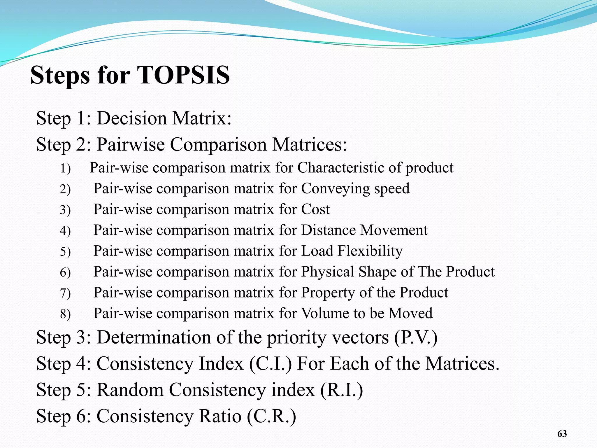 Steps for TOPSIS
Step 1: Decision Matrix:
Step 2: Pairwise Comparison Matrices:
  1)   Pair-wise comparison matrix for Characteristic of product
  2)   Pair-wise comparison matrix for Conveying speed
  3)   Pair-wise comparison matrix for Cost
  4)   Pair-wise comparison matrix for Distance Movement
  5)   Pair-wise comparison matrix for Load Flexibility
  6)   Pair-wise comparison matrix for Physical Shape of The Product
  7)   Pair-wise comparison matrix for Property of the Product
  8)   Pair-wise comparison matrix for Volume to be Moved
Step 3: Determination of the priority vectors (P.V.)
Step 4: Consistency Index (C.I.) For Each of the Matrices.
Step 5: Random Consistency index (R.I.)
Step 6: Consistency Ratio (C.R.)
                                                                       63
 