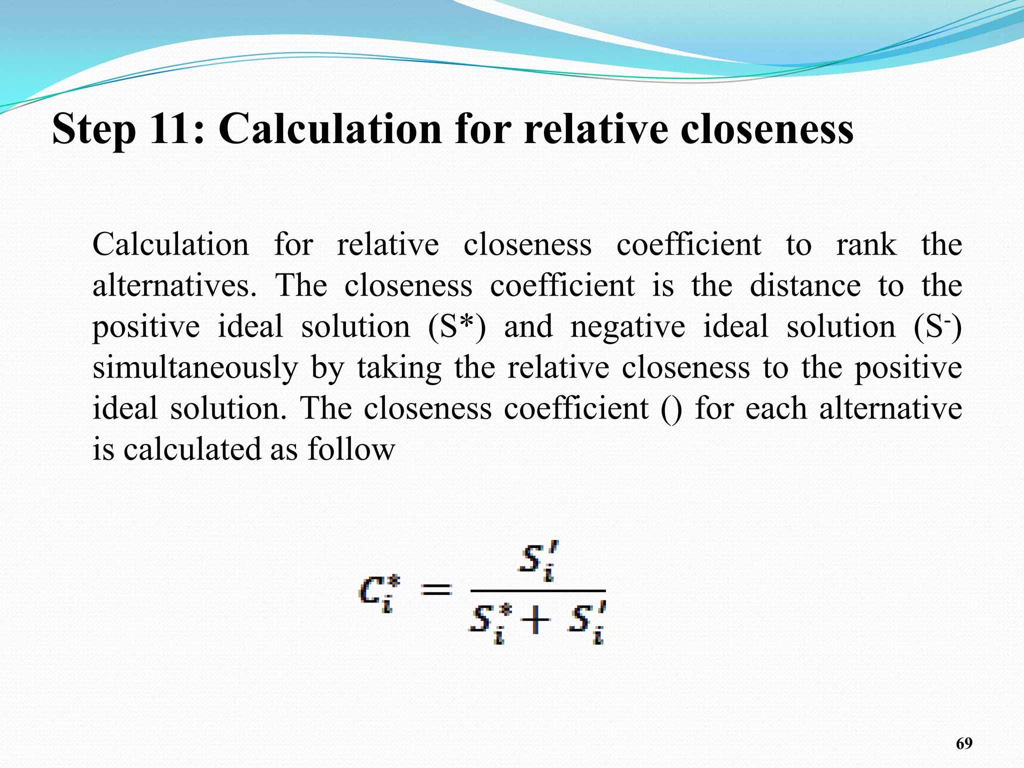 Step 11: Calculation for relative closeness

  Calculation for relative closeness coefficient to rank the
  alternatives. The closeness coefficient is the distance to the
  positive ideal solution (S*) and negative ideal solution (S-)
  simultaneously by taking the relative closeness to the positive
  ideal solution. The closeness coefficient () for each alternative
  is calculated as follow




                                                                  69
 