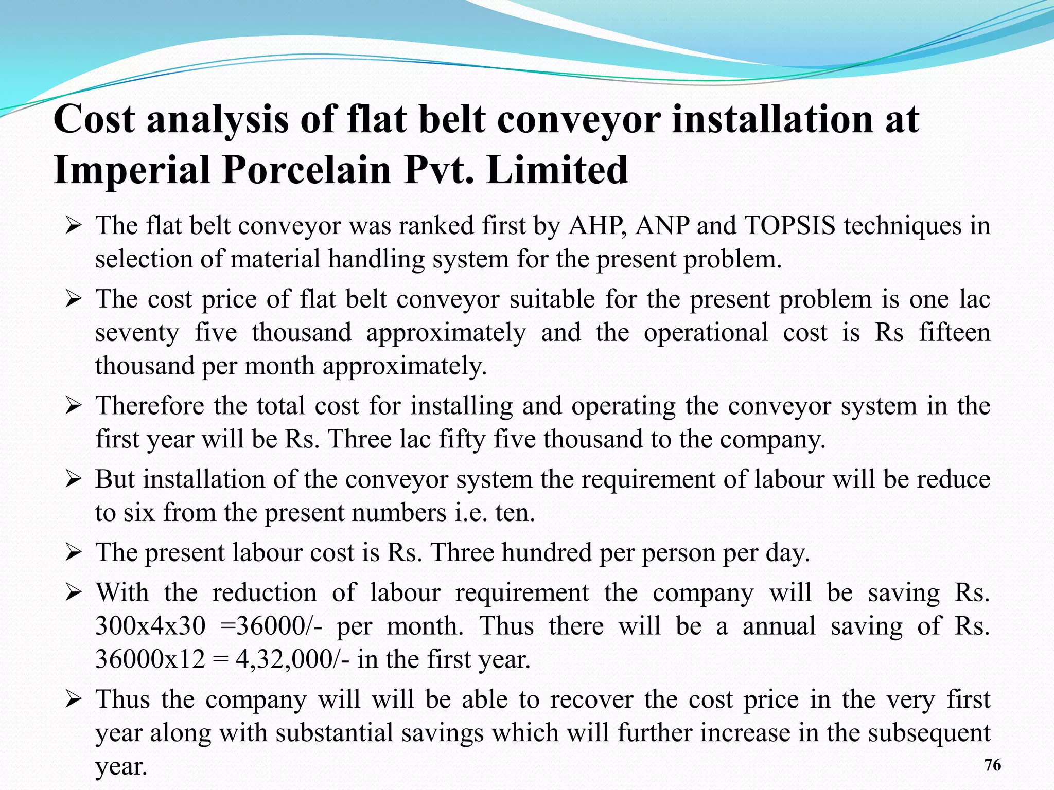 Cost analysis of flat belt conveyor installation at
Imperial Porcelain Pvt. Limited
 The flat belt conveyor was ranked first by AHP, ANP and TOPSIS techniques in
    selection of material handling system for the present problem.
   The cost price of flat belt conveyor suitable for the present problem is one lac
    seventy five thousand approximately and the operational cost is Rs fifteen
    thousand per month approximately.
   Therefore the total cost for installing and operating the conveyor system in the
    first year will be Rs. Three lac fifty five thousand to the company.
   But installation of the conveyor system the requirement of labour will be reduce
    to six from the present numbers i.e. ten.
   The present labour cost is Rs. Three hundred per person per day.
   With the reduction of labour requirement the company will be saving Rs.
    300x4x30 =36000/- per month. Thus there will be a annual saving of Rs.
    36000x12 = 4,32,000/- in the first year.
   Thus the company will will be able to recover the cost price in the very first
    year along with substantial savings which will further increase in the subsequent
    year.                                                                           76
 