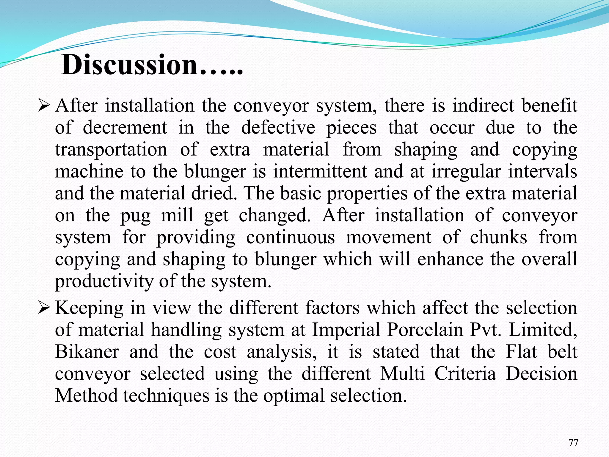 Discussion…..
 After installation the conveyor system, there is indirect benefit
  of decrement in the defective pieces that occur due to the
  transportation of extra material from shaping and copying
  machine to the blunger is intermittent and at irregular intervals
  and the material dried. The basic properties of the extra material
  on the pug mill get changed. After installation of conveyor
  system for providing continuous movement of chunks from
  copying and shaping to blunger which will enhance the overall
  productivity of the system.
 Keeping in view the different factors which affect the selection
  of material handling system at Imperial Porcelain Pvt. Limited,
  Bikaner and the cost analysis, it is stated that the Flat belt
  conveyor selected using the different Multi Criteria Decision
  Method techniques is the optimal selection.

                                                                  77
 