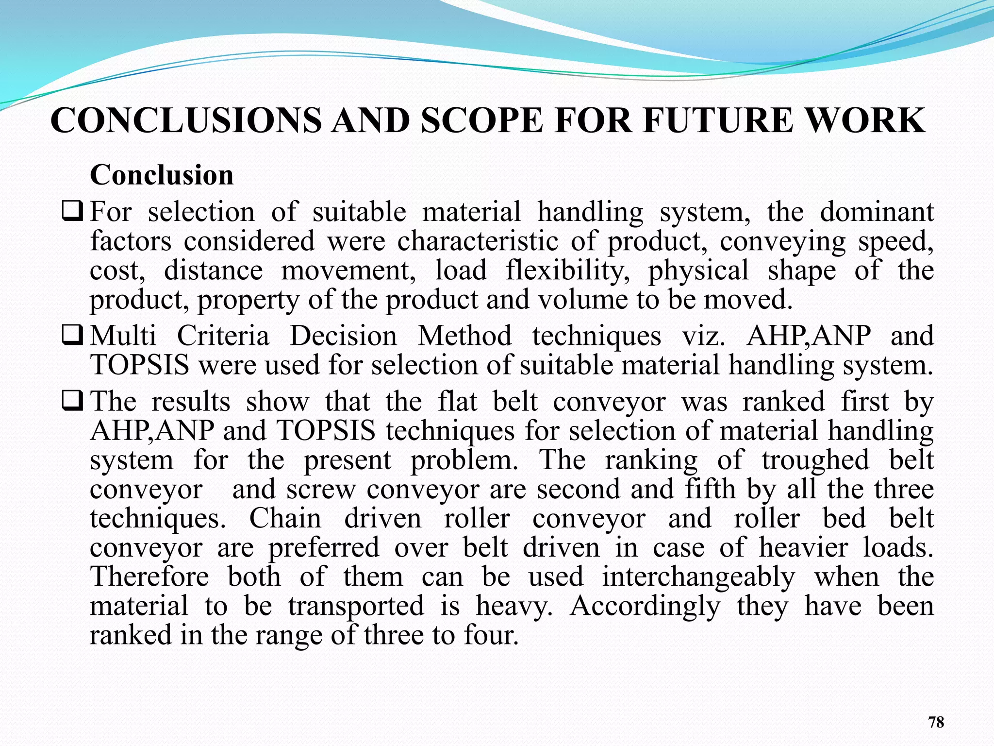 CONCLUSIONS AND SCOPE FOR FUTURE WORK
  Conclusion
 For selection of suitable material handling system, the dominant
  factors considered were characteristic of product, conveying speed,
  cost, distance movement, load flexibility, physical shape of the
  product, property of the product and volume to be moved.
 Multi Criteria Decision Method techniques viz. AHP,ANP and
  TOPSIS were used for selection of suitable material handling system.
 The results show that the flat belt conveyor was ranked first by
  AHP,ANP and TOPSIS techniques for selection of material handling
  system for the present problem. The ranking of troughed belt
  conveyor and screw conveyor are second and fifth by all the three
  techniques. Chain driven roller conveyor and roller bed belt
  conveyor are preferred over belt driven in case of heavier loads.
  Therefore both of them can be used interchangeably when the
  material to be transported is heavy. Accordingly they have been
  ranked in the range of three to four.

                                                                     78
 