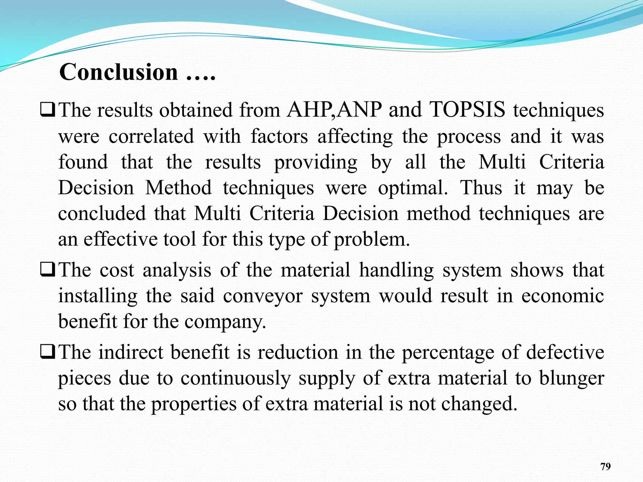 Conclusion ….
 The results obtained from AHP,ANP and TOPSIS techniques
  were correlated with factors affecting the process and it was
  found that the results providing by all the Multi Criteria
  Decision Method techniques were optimal. Thus it may be
  concluded that Multi Criteria Decision method techniques are
  an effective tool for this type of problem.
 The cost analysis of the material handling system shows that
  installing the said conveyor system would result in economic
  benefit for the company.
 The indirect benefit is reduction in the percentage of defective
  pieces due to continuously supply of extra material to blunger
  so that the properties of extra material is not changed.

                                                                 79
 