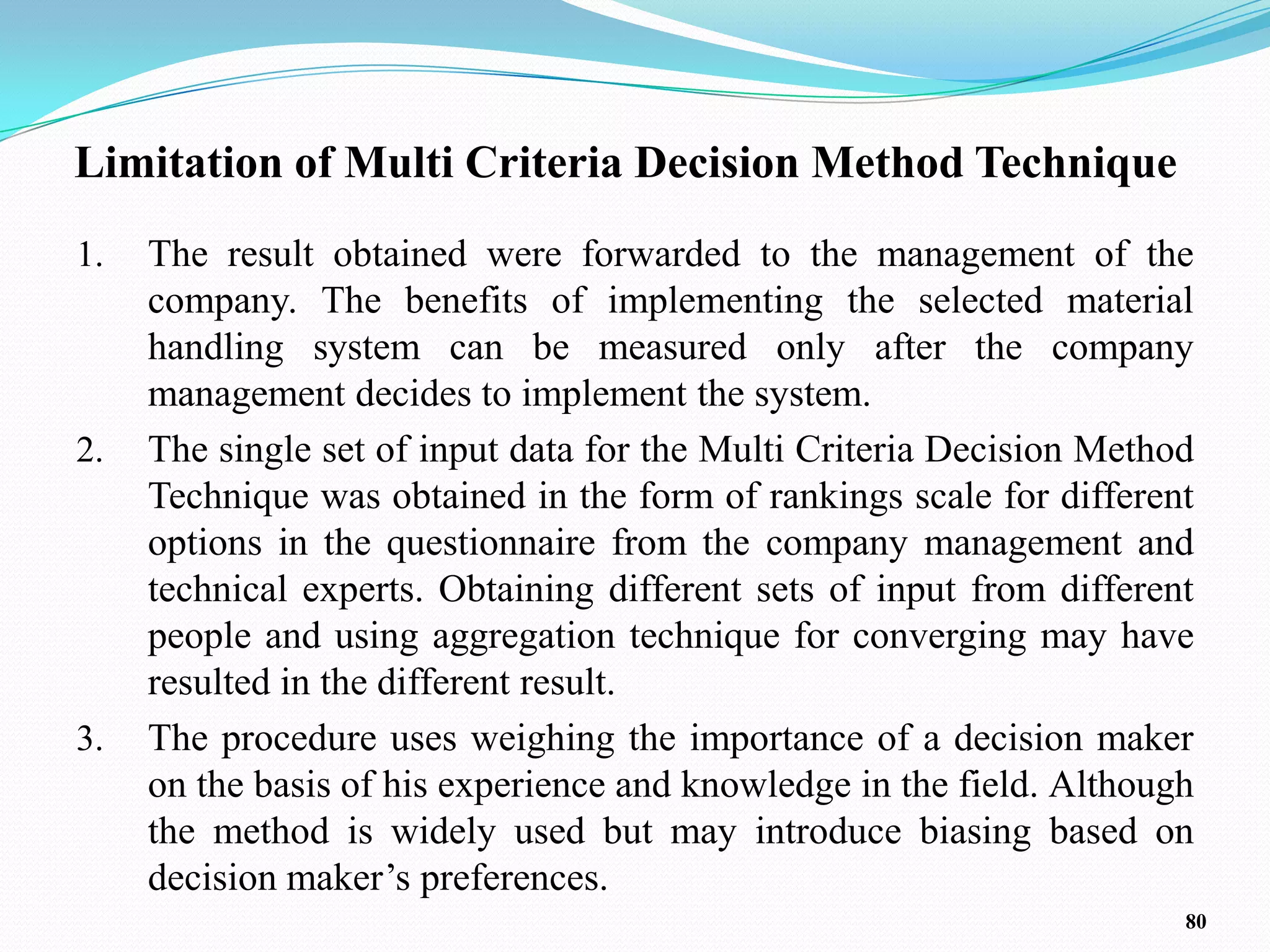 Limitation of Multi Criteria Decision Method Technique
1.   The result obtained were forwarded to the management of the
     company. The benefits of implementing the selected material
     handling system can be measured only after the company
     management decides to implement the system.
2.   The single set of input data for the Multi Criteria Decision Method
     Technique was obtained in the form of rankings scale for different
     options in the questionnaire from the company management and
     technical experts. Obtaining different sets of input from different
     people and using aggregation technique for converging may have
     resulted in the different result.
3.   The procedure uses weighing the importance of a decision maker
     on the basis of his experience and knowledge in the field. Although
     the method is widely used but may introduce biasing based on
     decision maker’s preferences.
                                                                       80
 