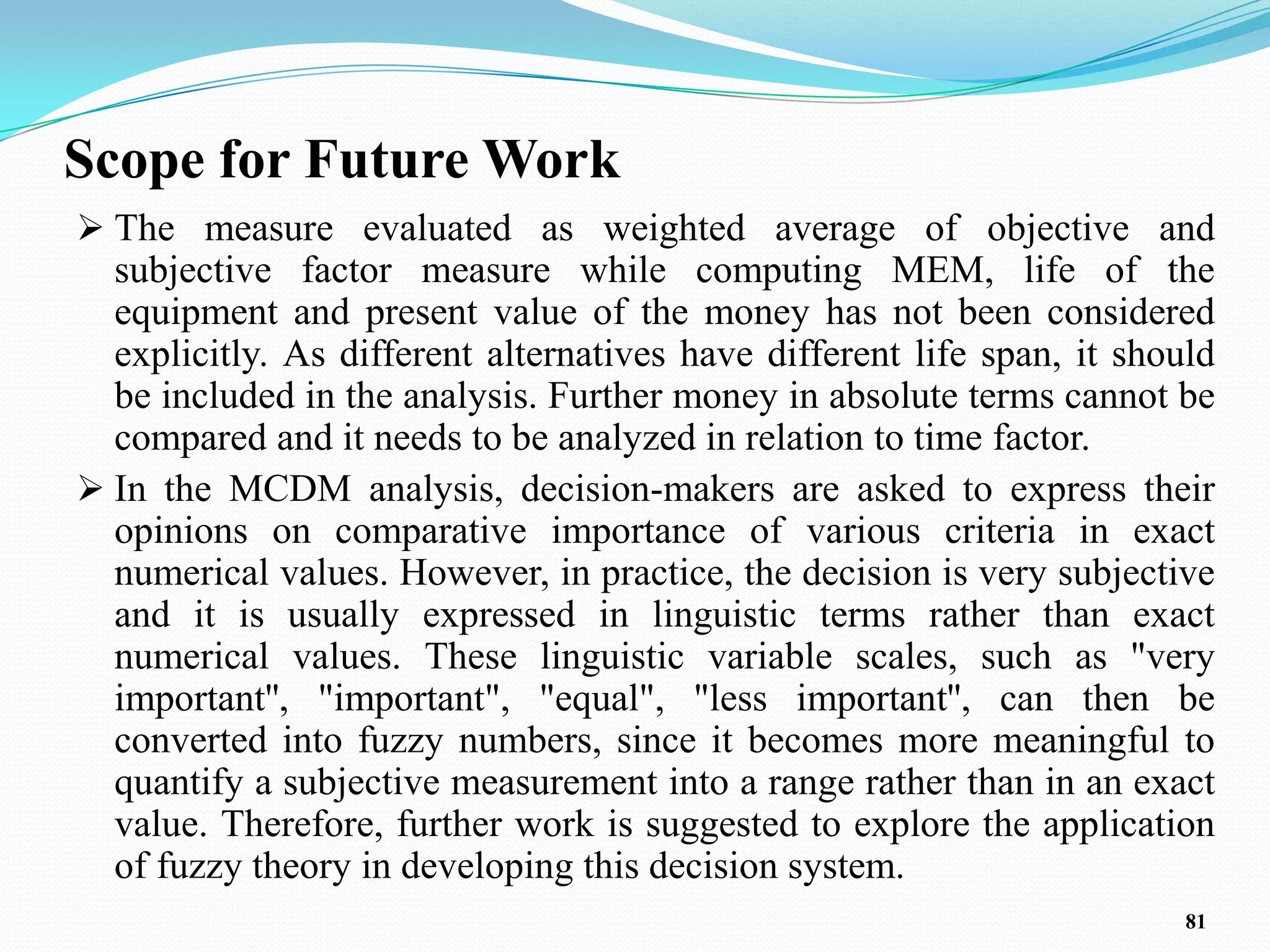 Scope for Future Work
 The measure evaluated as weighted average of objective and
  subjective factor measure while computing MEM, life of the
  equipment and present value of the money has not been considered
  explicitly. As different alternatives have different life span, it should
  be included in the analysis. Further money in absolute terms cannot be
  compared and it needs to be analyzed in relation to time factor.
 In the MCDM analysis, decision-makers are asked to express their
  opinions on comparative importance of various criteria in exact
  numerical values. However, in practice, the decision is very subjective
  and it is usually expressed in linguistic terms rather than exact
  numerical values. These linguistic variable scales, such as "very
  important'', "important", "equal", "less important'', can then be
  converted into fuzzy numbers, since it becomes more meaningful to
  quantify a subjective measurement into a range rather than in an exact
  value. Therefore, further work is suggested to explore the application
  of fuzzy theory in developing this decision system.
                                                                         81
 