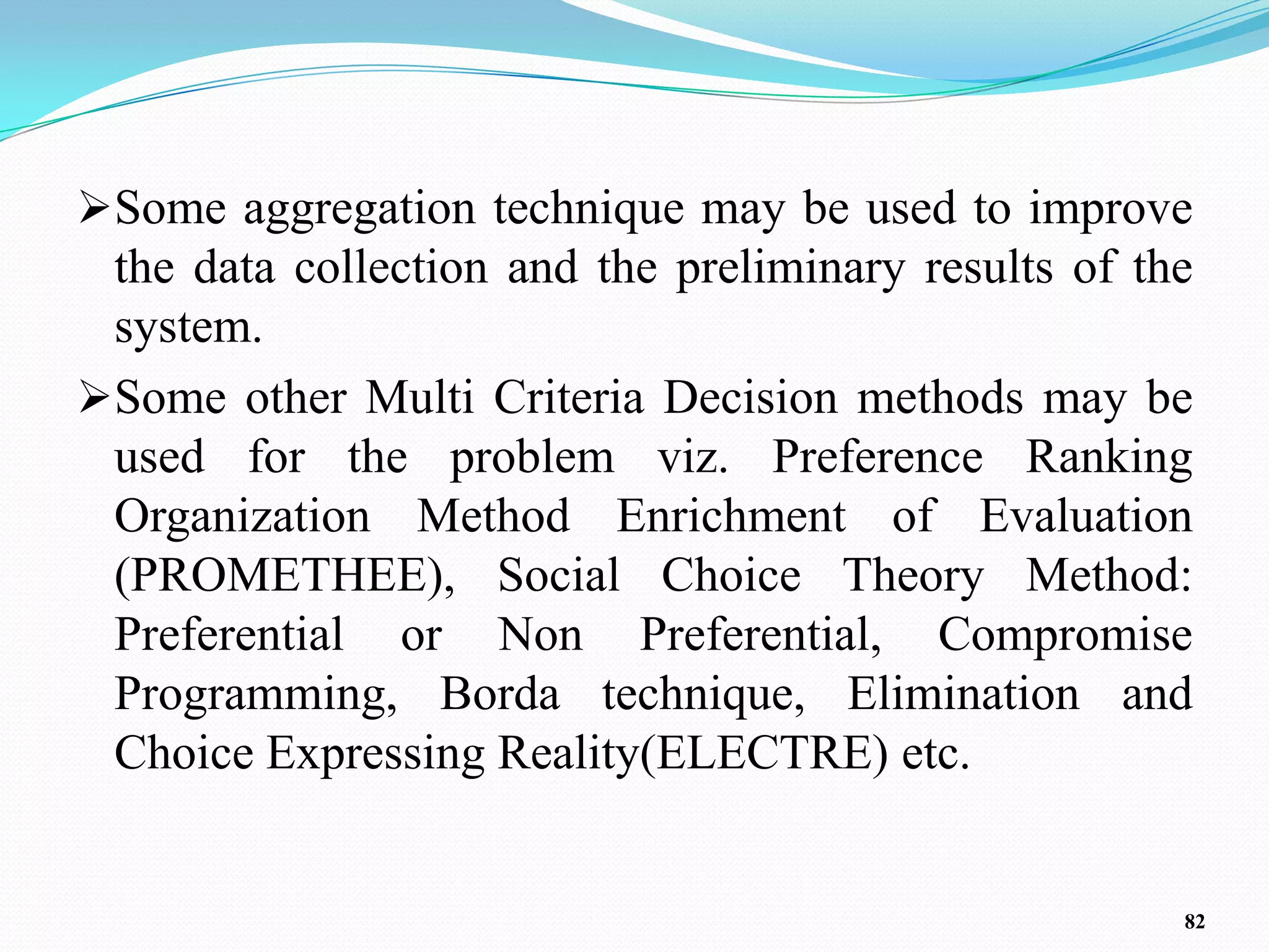 Some aggregation technique may be used to improve
 the data collection and the preliminary results of the
 system.
Some other Multi Criteria Decision methods may be
 used for the problem viz. Preference Ranking
 Organization Method Enrichment of Evaluation
 (PROMETHEE), Social Choice Theory Method:
 Preferential or Non Preferential, Compromise
 Programming, Borda technique, Elimination and
 Choice Expressing Reality(ELECTRE) etc.


                                                      82
 