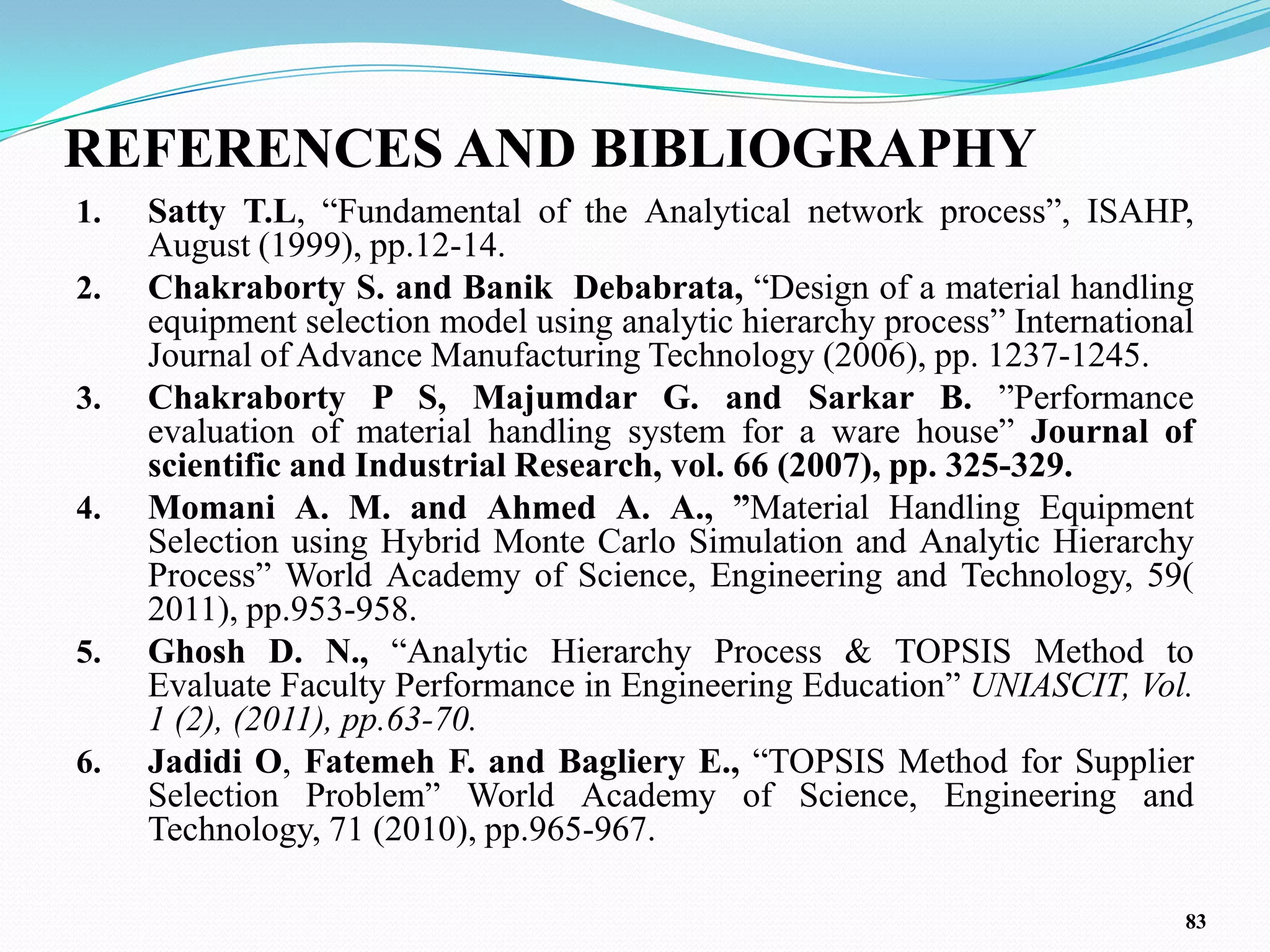REFERENCES AND BIBLIOGRAPHY
1.   Satty T.L, ―Fundamental of the Analytical network process‖, ISAHP,
     August (1999), pp.12-14.
2.   Chakraborty S. and Banik Debabrata, ―Design of a material handling
     equipment selection model using analytic hierarchy process‖ International
     Journal of Advance Manufacturing Technology (2006), pp. 1237-1245.
3.   Chakraborty P S, Majumdar G. and Sarkar B. ‖Performance
     evaluation of material handling system for a ware house‖ Journal of
     scientific and Industrial Research, vol. 66 (2007), pp. 325-329.
4.   Momani A. M. and Ahmed A. A., ”Material Handling Equipment
     Selection using Hybrid Monte Carlo Simulation and Analytic Hierarchy
     Process‖ World Academy of Science, Engineering and Technology, 59(
     2011), pp.953-958.
5.   Ghosh D. N., ―Analytic Hierarchy Process & TOPSIS Method to
     Evaluate Faculty Performance in Engineering Education‖ UNIASCIT, Vol.
     1 (2), (2011), pp.63-70.
6.   Jadidi O, Fatemeh F. and Bagliery E., ―TOPSIS Method for Supplier
     Selection Problem‖ World Academy of Science, Engineering and
     Technology, 71 (2010), pp.965-967.

                                                                             83
 