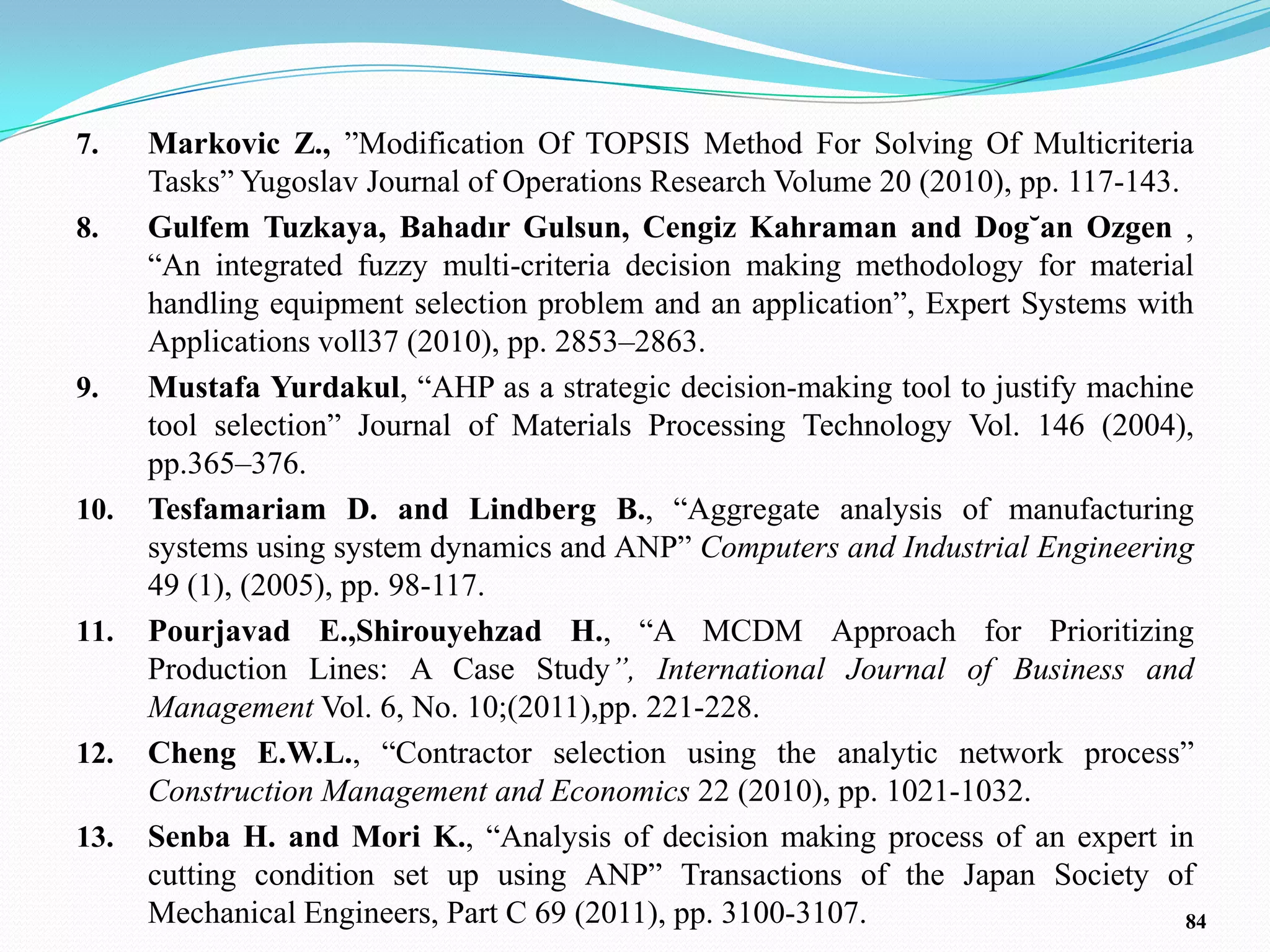 7.    Markovic Z., ‖Modification Of TOPSIS Method For Solving Of Multicriteria
      Tasks‖ Yugoslav Journal of Operations Research Volume 20 (2010), pp. 117-143.
8.    Gulfem Tuzkaya, Bahadır Gulsun, Cengiz Kahraman and Dog˘an Ozgen ,
      ―An integrated fuzzy multi-criteria decision making methodology for material
      handling equipment selection problem and an application‖, Expert Systems with
      Applications voll37 (2010), pp. 2853–2863.
9.    Mustafa Yurdakul, ―AHP as a strategic decision-making tool to justify machine
      tool selection‖ Journal of Materials Processing Technology Vol. 146 (2004),
      pp.365–376.
10.   Tesfamariam D. and Lindberg B., ―Aggregate analysis of manufacturing
      systems using system dynamics and ANP‖ Computers and Industrial Engineering
      49 (1), (2005), pp. 98-117.
11.   Pourjavad E.,Shirouyehzad H., ―A MCDM Approach for Prioritizing
      Production Lines: A Case Study”, International Journal of Business and
      Management Vol. 6, No. 10;(2011),pp. 221-228.
12.   Cheng E.W.L., ―Contractor selection using the analytic network process‖
      Construction Management and Economics 22 (2010), pp. 1021-1032.
13.   Senba H. and Mori K., ―Analysis of decision making process of an expert in
      cutting condition set up using ANP‖ Transactions of the Japan Society of
      Mechanical Engineers, Part C 69 (2011), pp. 3100-3107.                        84
 