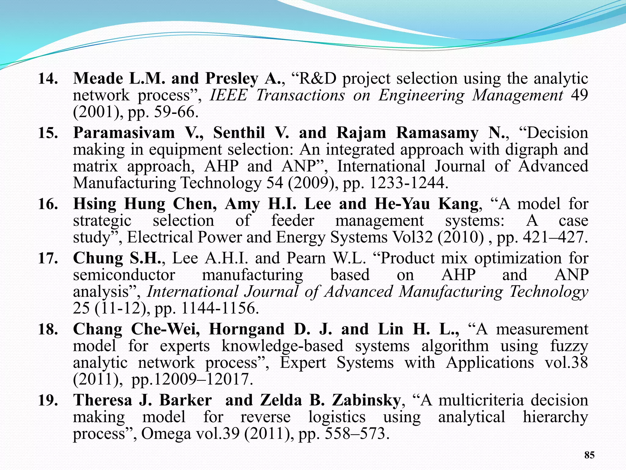 14. Meade L.M. and Presley A., ―R&D project selection using the analytic
      network process‖, IEEE Transactions on Engineering Management 49
      (2001), pp. 59-66.
15.   Paramasivam V., Senthil V. and Rajam Ramasamy N., ―Decision
      making in equipment selection: An integrated approach with digraph and
      matrix approach, AHP and ANP‖, International Journal of Advanced
      Manufacturing Technology 54 (2009), pp. 1233-1244.
16.   Hsing Hung Chen, Amy H.I. Lee and He-Yau Kang, ―A model for
      strategic selection of feeder management systems: A case
      study‖, Electrical Power and Energy Systems Vol32 (2010) , pp. 421–427.
17.   Chung S.H., Lee A.H.I. and Pearn W.L. ―Product mix optimization for
      semiconductor      manufacturing     based   on    AHP      and    ANP
      analysis‖, International Journal of Advanced Manufacturing Technology
      25 (11-12), pp. 1144-1156.
18.   Chang Che-Wei, Horngand D. J. and Lin H. L., ―A measurement
      model for experts knowledge-based systems algorithm using fuzzy
      analytic network process‖, Expert Systems with Applications vol.38
      (2011), pp.12009–12017.
19.   Theresa J. Barker and Zelda B. Zabinsky, ―A multicriteria decision
      making model for reverse logistics using analytical hierarchy
      process‖, Omega vol.39 (2011), pp. 558–573.
                                                                            85
 