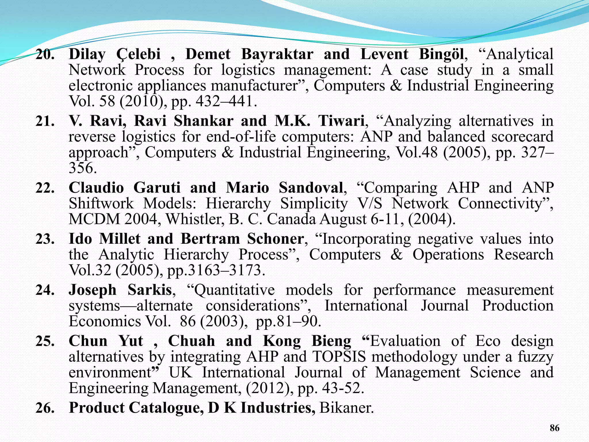 20. Dilay Çelebi , Demet Bayraktar and Levent Bingöl, ―Analytical
      Network Process for logistics management: A case study in a small
      electronic appliances manufacturer‖, Computers & Industrial Engineering
      Vol. 58 (2010), pp. 432–441.
21.   V. Ravi, Ravi Shankar and M.K. Tiwari, ―Analyzing alternatives in
      reverse logistics for end-of-life computers: ANP and balanced scorecard
      approach‖, Computers & Industrial Engineering, Vol.48 (2005), pp. 327–
      356.
22.   Claudio Garuti and Mario Sandoval, ―Comparing AHP and ANP
      Shiftwork Models: Hierarchy Simplicity V/S Network Connectivity‖,
      MCDM 2004, Whistler, B. C. Canada August 6-11, (2004).
23.   Ido Millet and Bertram Schoner, ―Incorporating negative values into
      the Analytic Hierarchy Process‖, Computers & Operations Research
      Vol.32 (2005), pp.3163–3173.
24.   Joseph Sarkis, ―Quantitative models for performance measurement
      systems—alternate considerations‖, International Journal Production
      Economics Vol. 86 (2003), pp.81–90.
25.   Chun Yut , Chuah and Kong Bieng “Evaluation of Eco design
      alternatives by integrating AHP and TOPSIS methodology under a fuzzy
      environment” UK International Journal of Management Science and
      Engineering Management, (2012), pp. 43-52.
26.   Product Catalogue, D K Industries, Bikaner.
                                                                            86
 