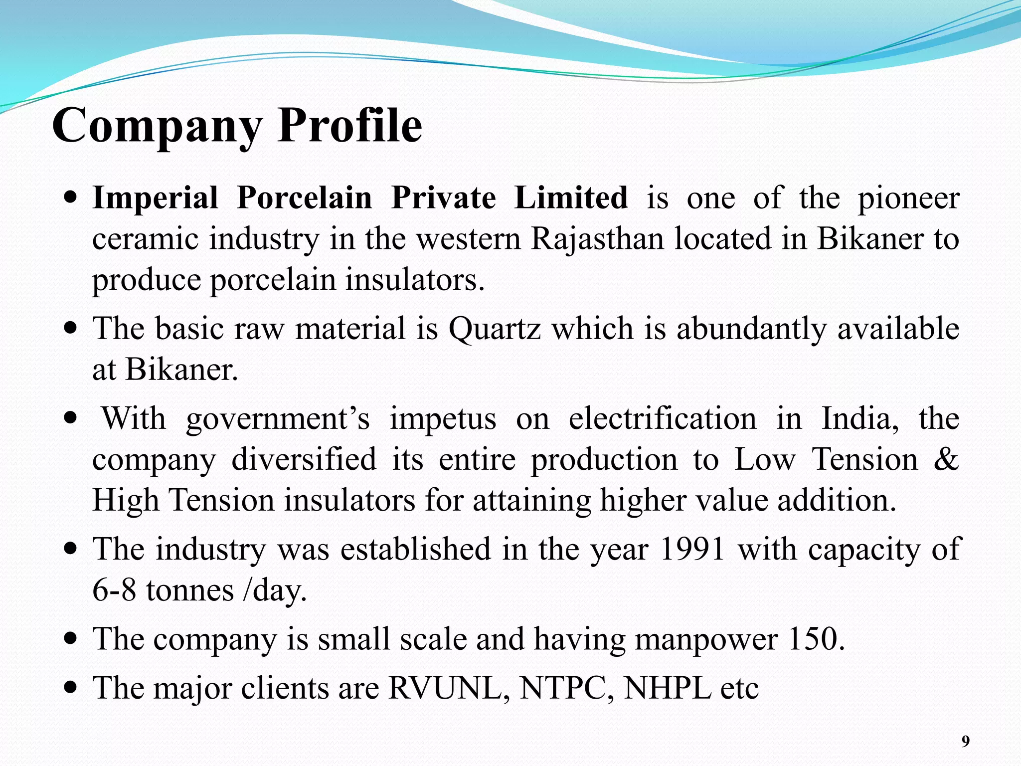 Company Profile
 Imperial Porcelain Private Limited is one of the pioneer
    ceramic industry in the western Rajasthan located in Bikaner to
    produce porcelain insulators.
   The basic raw material is Quartz which is abundantly available
    at Bikaner.
    With government’s impetus on electrification in India, the
    company diversified its entire production to Low Tension &
    High Tension insulators for attaining higher value addition.
   The industry was established in the year 1991 with capacity of
    6-8 tonnes /day.
   The company is small scale and having manpower 150.
   The major clients are RVUNL, NTPC, NHPL etc
                                                                      9
 
