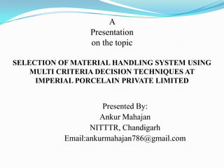 A
                 Presentation
                 on the topic

SELECTION OF MATERIAL HANDLING SYSTEM USING
    MULTI CRITERIA DECISION TECHNIQUES AT
     IMPERIAL PORCELAIN PRIVATE LIMITED


                     Presented By:
                    Ankur Mahajan
                  NITTTR, Chandigarh
           Email:ankurmahajan786@gmail.com
 