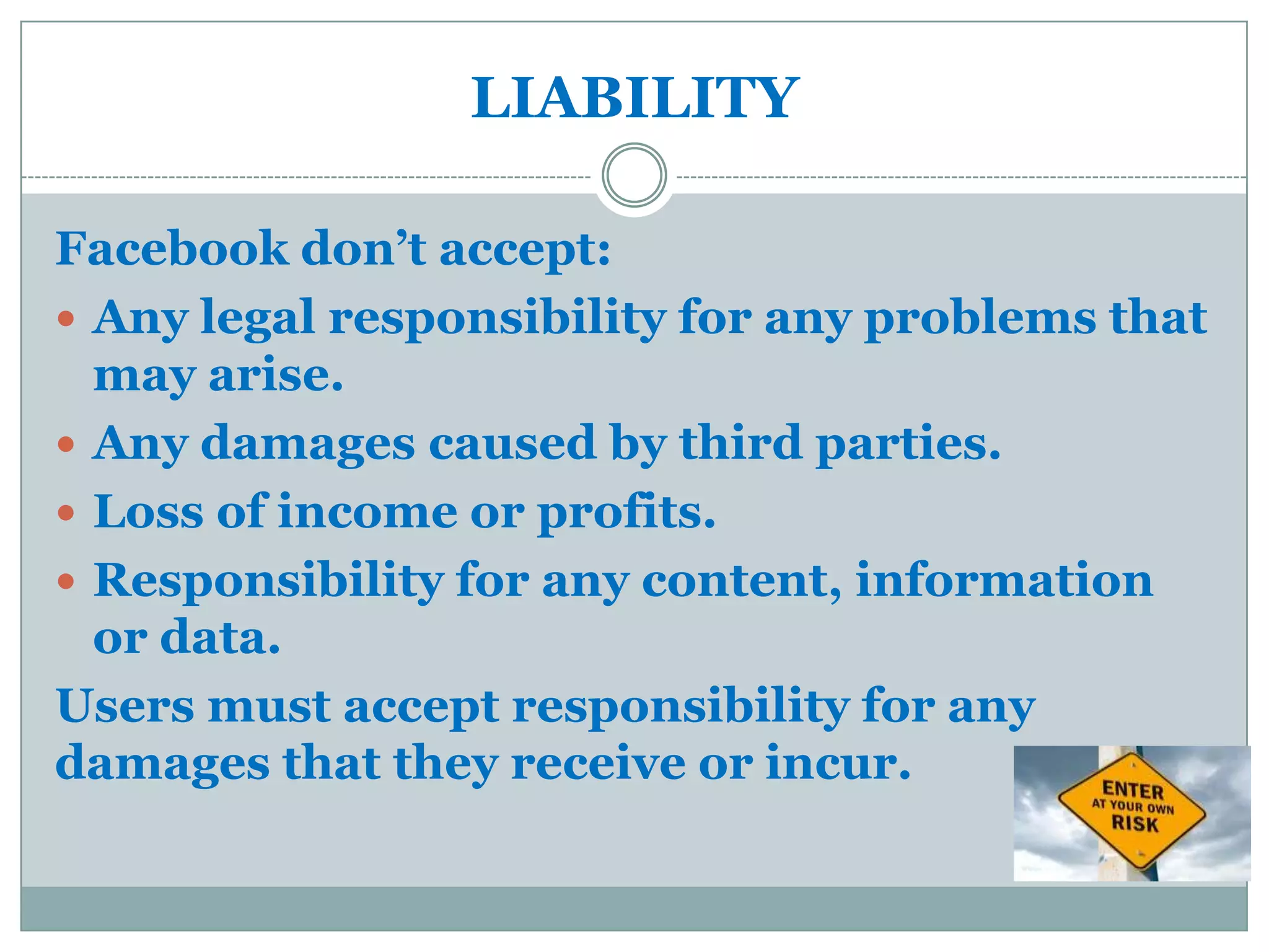LIABILITY

Facebook don’t accept:
 Any legal responsibility for any problems that
  may arise.
 Any damages caused by third parties.
 Loss of income or profits.
 Responsibility for any content, information
  or data.
Users must accept responsibility for any
damages that they receive or incur.
 