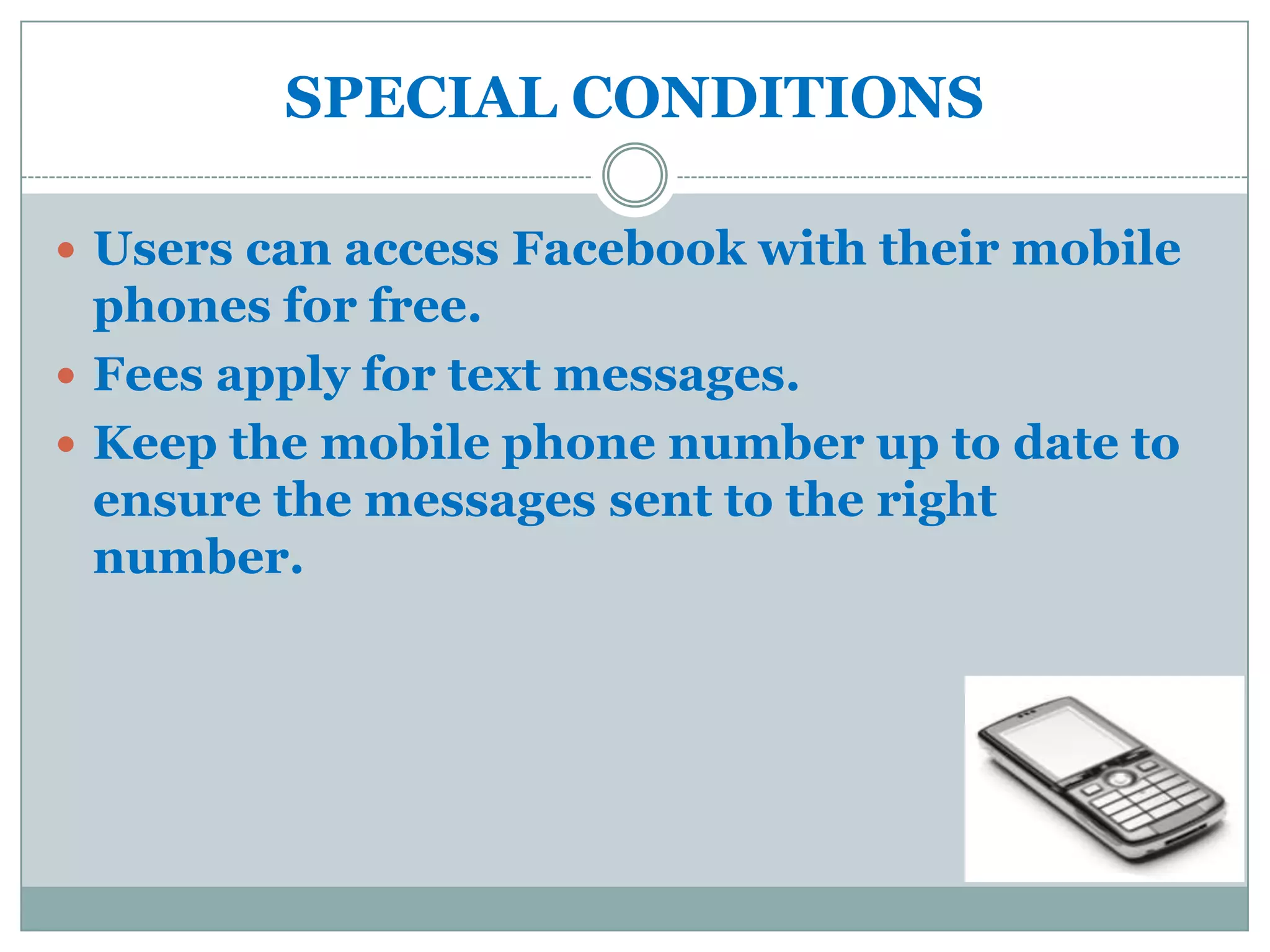SPECIAL CONDITIONS

 Users can access Facebook with their mobile
  phones for free.
 Fees apply for text messages.
 Keep the mobile phone number up to date to
  ensure the messages sent to the right
  number.
 