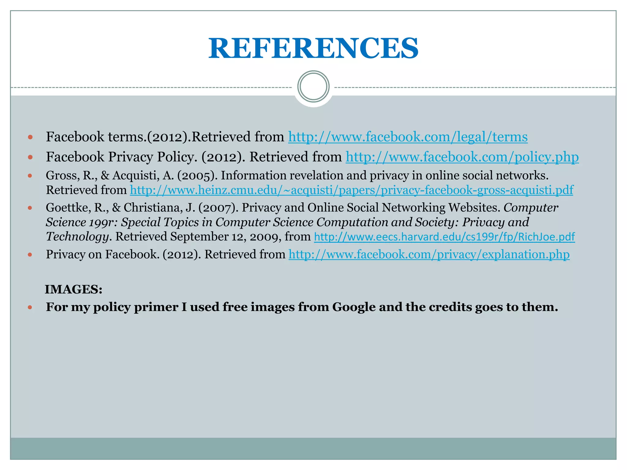 REFERENCES

 Facebook terms.(2012).Retrieved from http://www.facebook.com/legal/terms
 Facebook Privacy Policy. (2012). Retrieved from http://www.facebook.com/policy.php
   Gross, R., & Acquisti, A. (2005). Information revelation and privacy in online social networks.
    Retrieved from http://www.heinz.cmu.edu/~acquisti/papers/privacy-facebook-gross-acquisti.pdf
   Goettke, R., & Christiana, J. (2007). Privacy and Online Social Networking Websites. Computer
    Science 199r: Special Topics in Computer Science Computation and Society: Privacy and
    Technology. Retrieved September 12, 2009, from http://www.eecs.harvard.edu/cs199r/fp/RichJoe.pdf
   Privacy on Facebook. (2012). Retrieved from http://www.facebook.com/privacy/explanation.php

  IMAGES:
 For my policy primer I used free images from Google and the credits goes to them.
 