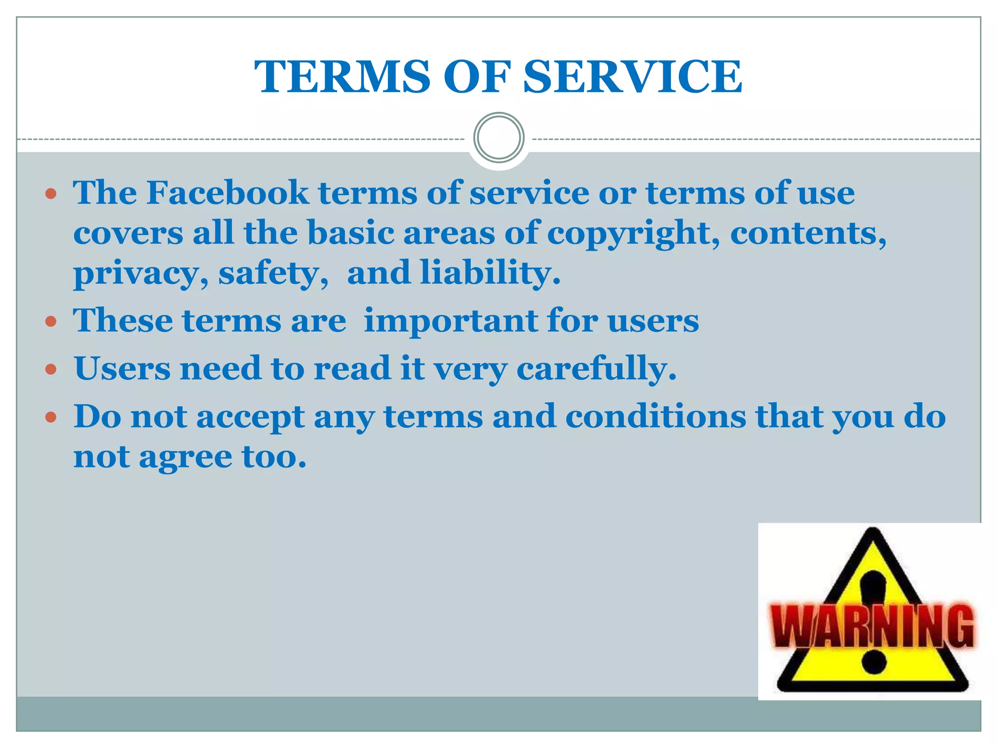 TERMS OF SERVICE

 The Facebook terms of service or terms of use
  covers all the basic areas of copyright, contents,
  privacy, safety, and liability.
 These terms are important for users
 Users need to read it very carefully.
 Do not accept any terms and conditions that you do
  not agree too.
 