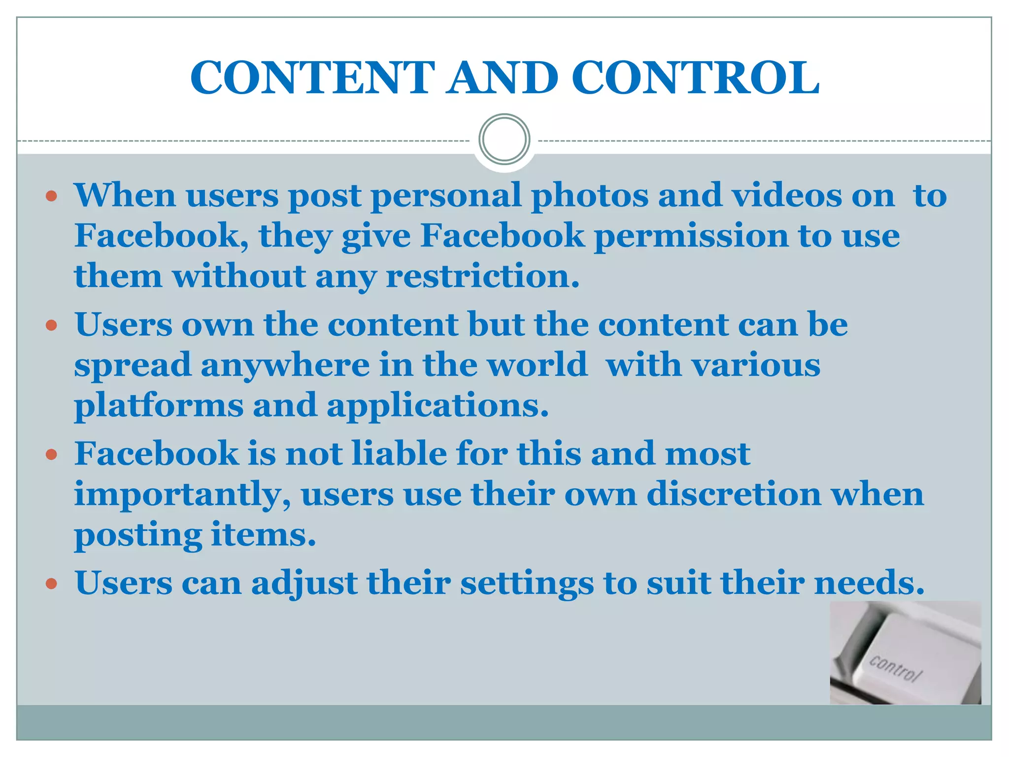 CONTENT AND CONTROL

 When users post personal photos and videos on to
  Facebook, they give Facebook permission to use
  them without any restriction.
 Users own the content but the content can be
  spread anywhere in the world with various
  platforms and applications.
 Facebook is not liable for this and most
  importantly, users use their own discretion when
  posting items.
 Users can adjust their settings to suit their needs.
 