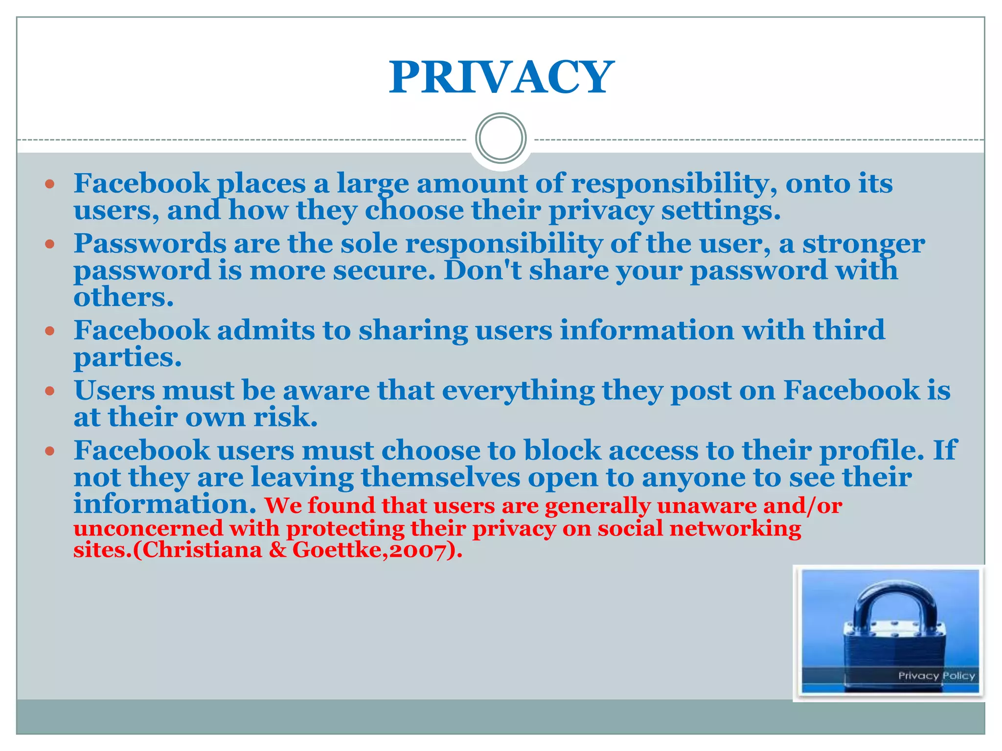 PRIVACY

 Facebook places a large amount of responsibility, onto its
    users, and how they choose their privacy settings.
   Passwords are the sole responsibility of the user, a stronger
    password is more secure. Don't share your password with
    others.
   Facebook admits to sharing users information with third
    parties.
   Users must be aware that everything they post on Facebook is
    at their own risk.
   Facebook users must choose to block access to their profile. If
    not they are leaving themselves open to anyone to see their
    information. We found that users are generally unaware and/or
    unconcerned with protecting their privacy on social networking
    sites.(Christiana & Goettke,2007).
 