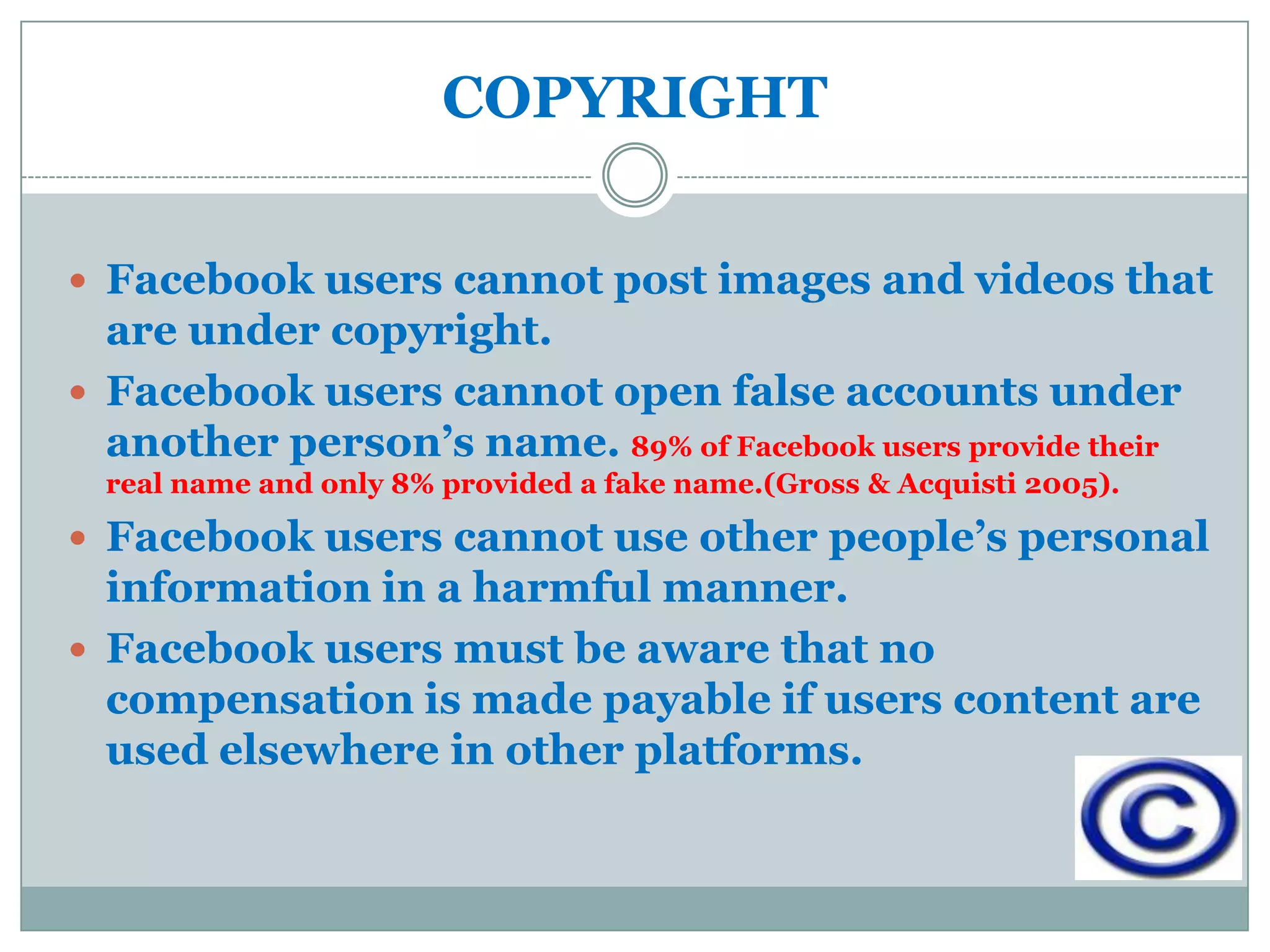 COPYRIGHT


 Facebook users cannot post images and videos that
  are under copyright.
 Facebook users cannot open false accounts under
  another person’s name. 89% of Facebook users provide their
  real name and only 8% provided a fake name.(Gross & Acquisti 2005).

 Facebook users cannot use other people’s personal
  information in a harmful manner.
 Facebook users must be aware that no
  compensation is made payable if users content are
  used elsewhere in other platforms.
 