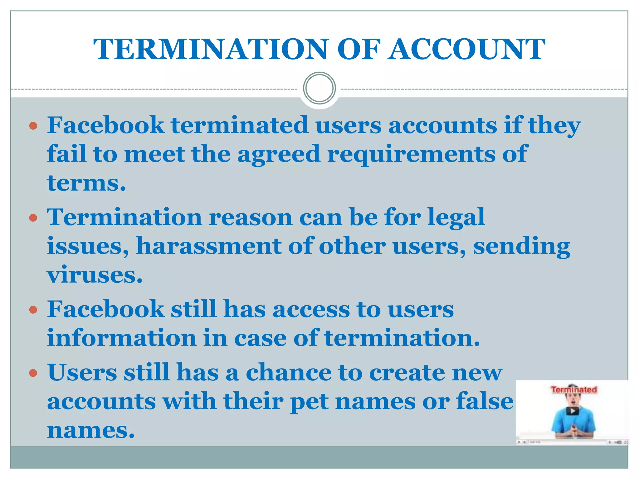 TERMINATION OF ACCOUNT

 Facebook terminated users accounts if they
  fail to meet the agreed requirements of
  terms.
 Termination reason can be for legal
  issues, harassment of other users, sending
  viruses.
 Facebook still has access to users
  information in case of termination.
 Users still has a chance to create new
  accounts with their pet names or false
  names.
 