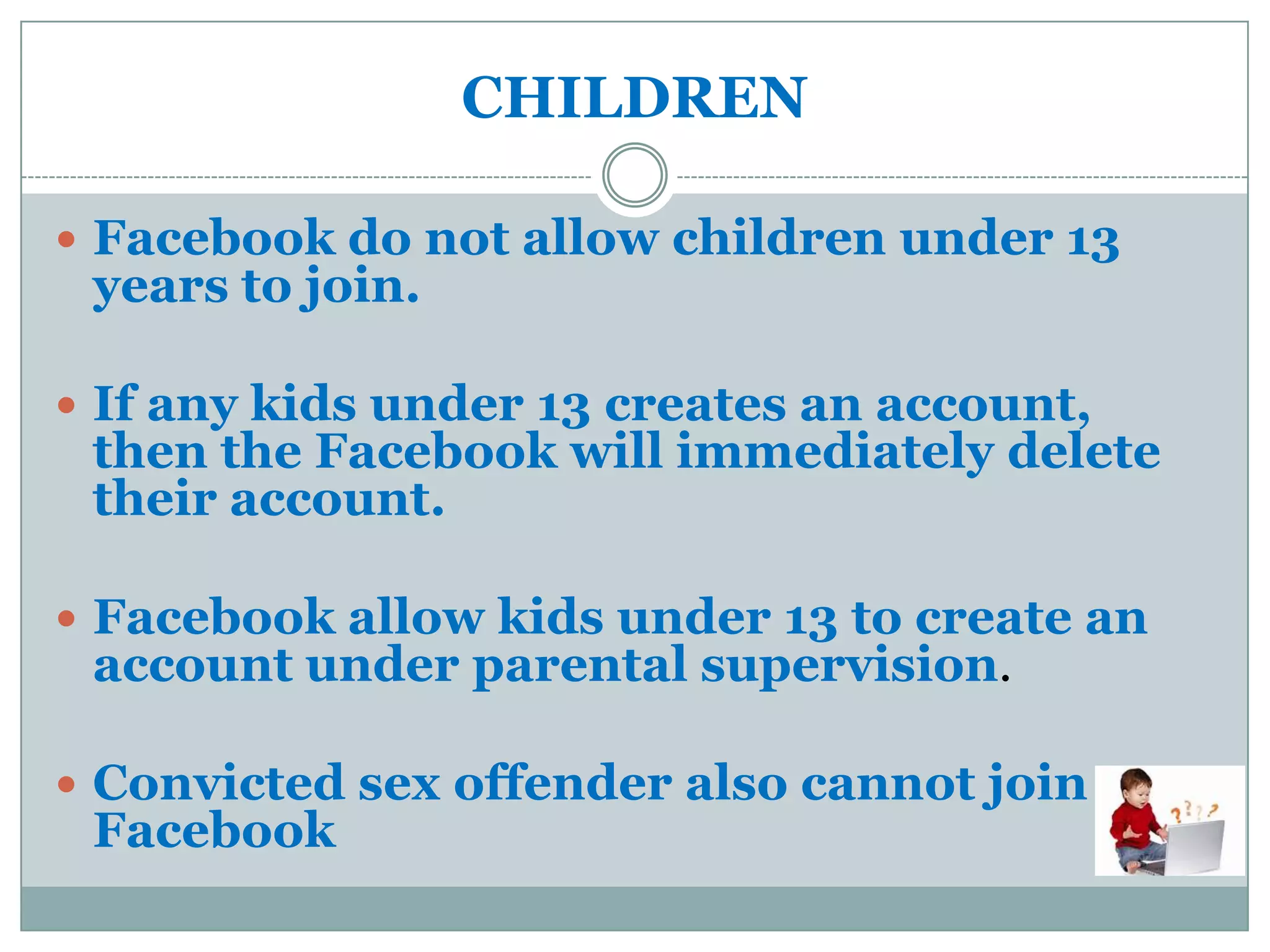 CHILDREN

 Facebook do not allow children under 13
 years to join.

 If any kids under 13 creates an account,
 then the Facebook will immediately delete
 their account.

 Facebook allow kids under 13 to create an
 account under parental supervision.

 Convicted sex offender also cannot join
 Facebook
 