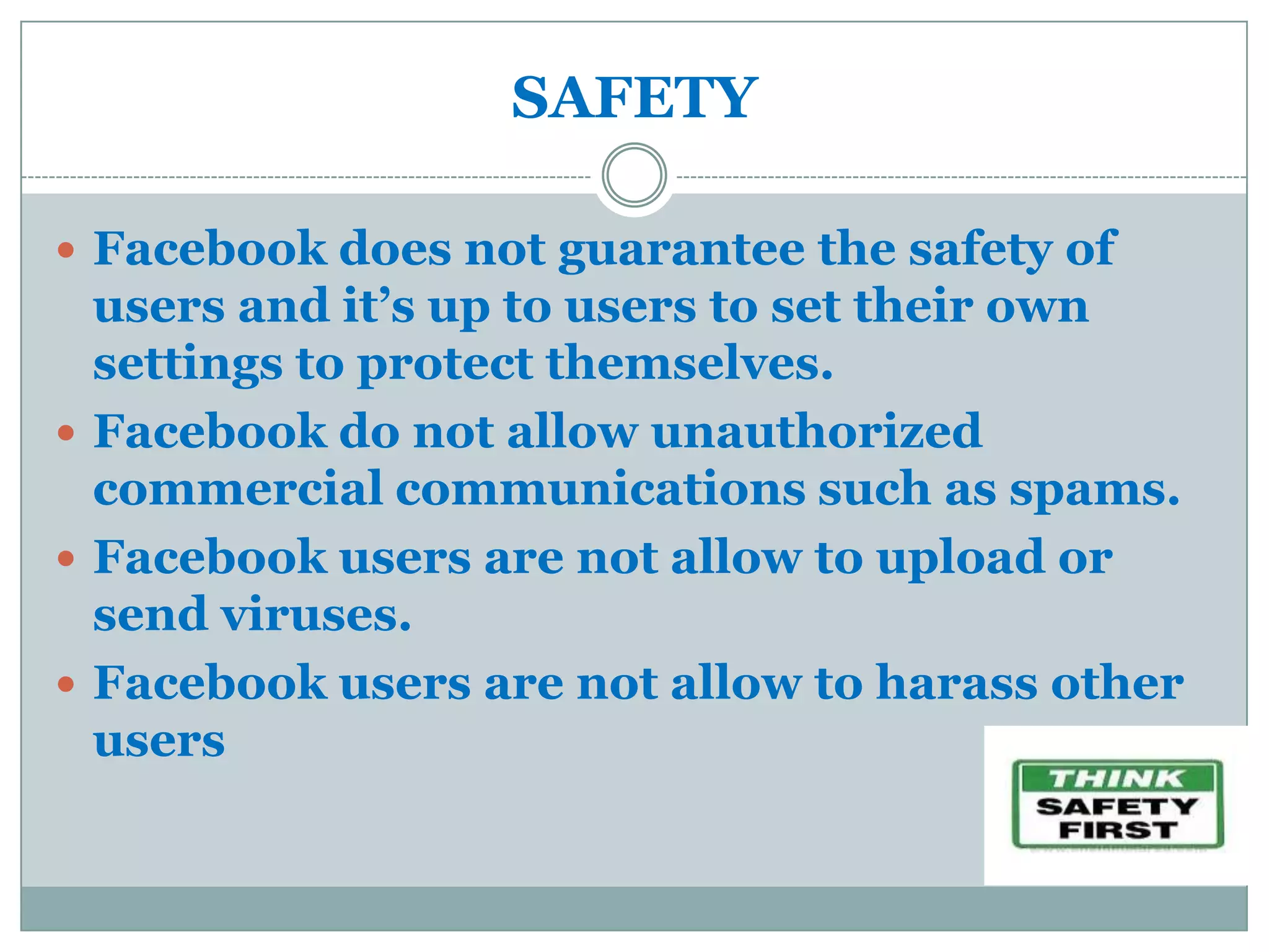 SAFETY

 Facebook does not guarantee the safety of
  users and it’s up to users to set their own
  settings to protect themselves.
 Facebook do not allow unauthorized
  commercial communications such as spams.
 Facebook users are not allow to upload or
  send viruses.
 Facebook users are not allow to harass other
  users
 
