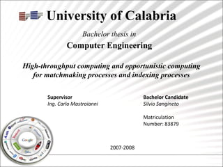 University of Calabria
                      Bachelor thesis in
               Computer Engineering

High-throughput computing and opportunistic computing
   for matchmaking processes and indexing processes

       Supervisor                           Bachelor Candidate
       Ing. Carlo Mastroianni               Silvio Sangineto

                                            Matriculation
                                            Number: 83879



                                2007-2008
 