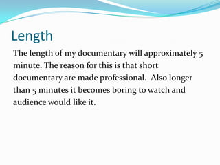 Length
The length of my documentary will approximately 5
minute. The reason for this is that short
documentary are made professional. Also longer
than 5 minutes it becomes boring to watch and
audience would like it.
 