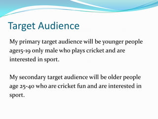 Target Audience
My primary target audience will be younger people
age15-19 only male who plays cricket and are
interested in sport.

My secondary target audience will be older people
age 25-40 who are cricket fun and are interested in
sport.
 
