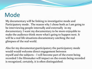 Mode
My documentary will be linking to investigative mode and
Participatory mode . The reason why I chose both as I am going to
be interviewing people internally and externally in my
documentary. I want my documentary to be more enjoyable to
make the audience think more what’s going to happen next. It
will be a real life situations documentary catching the real
glimpses of the real world.

Also for my documentaryparticipatory the participatory mode
would would welcome direct engagement between
myself and the subjects – I will become part of the event being
recorded I the filmmaker will impact on the events being recorded
is recognized, certainly, it is often distinguished.
 