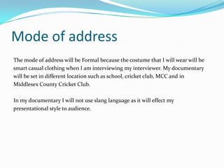 Mode of address
The mode of address will be Formal because the costume that I will wear will be
smart casual clothing when I am interviewing my interviewer. My documentary
will be set in different location such as school, cricket club, MCC and in
Middlesex County Cricket Club.

In my documentary I will not use slang language as it will effect my
presentational style to audience.
 