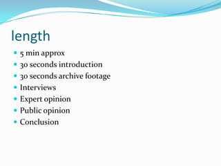 length
 5 min approx
 30 seconds introduction
 30 seconds archive footage
 Interviews
 Expert opinion
 Public opinion
 Conclusion
 