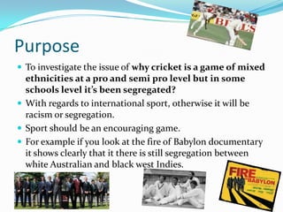 Purpose
 To investigate the issue of why cricket is a game of mixed
  ethnicities at a pro and semi pro level but in some
  schools level it’s been segregated?
 With regards to international sport, otherwise it will be
  racism or segregation.
 Sport should be an encouraging game.
 For example if you look at the fire of Babylon documentary
  it shows clearly that it there is still segregation between
  white Australian and black west Indies.
 