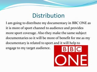 Distribution
I am going to distribute my documentary in BBC ONE as
it is more of sport channel to audience and provides
more sport coverage. Also they make the same subject
documentaries so it will be more of benefit for me as my
documentary is related to sport and it will help to
engage to my target audience.
 