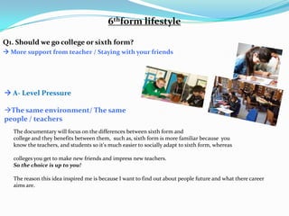 6thform lifestyle

Q1. Should we go college or sixth form?
 More support from teacher / Staying with your friends




 A- Level Pressure

The same environment/ The same
people / teachers
   The documentary will focus on the differences between sixth form and
   college and they benefits between them, such as, sixth form is more familiar because you
   know the teachers, and students so it's much easier to socially adapt to sixth form, whereas

   colleges you get to make new friends and impress new teachers.
   So the choice is up to you!

   The reason this idea inspired me is because I want to find out about people future and what there career
   aims are.
 