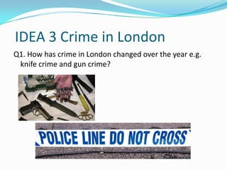 IDEA 3 Crime in London
Q1. How has crime in London changed over the year e.g.
 knife crime and gun crime?
 