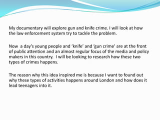 My documentary will explore gun and knife crime. I will look at how
the law enforcement system try to tackle the problem.

Now a day’s young people and ‘knife’ and ‘gun crime’ are at the front
of public attention and an almost regular focus of the media and policy
makers in this country. I will be looking to research how these two
types of crimes happens.

The reason why this idea inspired me is because I want to found out
why these types of activities happens around London and how does it
lead teenagers into it.
 
